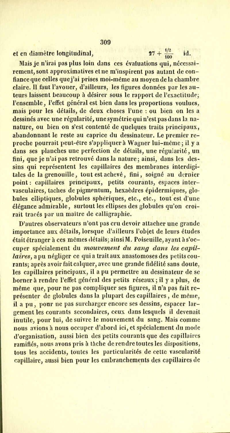 et en diamètre longitudinal^ 27 + ~ id. Mais je n’irai pas plus loin dans ces évaluations qui, nécessai- rement, sont approximatives et ne m’inspirent pas autant de con- fiance que celles que j’ai prises moi-même au moyen de la chambre claire. Il faut l’avouer, d’ailleurs, les figures données par les au- teurs laissent beaucoup à désirer sous le rapport de l’exacliludej l’ensemble, l’effet général est bien dans les proportions voulues, mais pour les détails, de deux choses l’une : ou bien on les a dessinés avec une régularité, une symétrie qui n’est pas dans la na- nature, ou bien on s’est contenté de quelques traits principaux, abandonnant le reste au caprice du dessinateur. Le premier re- proche pourrait peut-être s’appliquera Wagner lui-même; il y a dans ses planches une perfection de détails, une régularité, un fini, que je n’ai pas retrouvé dans la nature; ainsi, dans les des- sins qui représentent les capillaires des membranes interdigi- tales de la grenouille, tout est achevé, fini, soigné au dernier point: capillaires principaux, petits courants, espaces inter- vasculaires, taches de pigmentum, hexaèdres épidermiques, glo- bules elliptiques, globules sphériques, etc., etc., tout est d’une élégance admirable, surtout les ellipses des globules qu’on croi- rait tracés par un maître de calligraphie. D’autres observateurs n’ont pas cru devoir attacher une grande importance aux détails, lorsque d’ailleurs l’objet de leurs études était étranger à ces mêmes détails; ainsi M. Poiseuille, ayant à s’oc- cuper spécialement du mouvement du sang dans les capil- laires ^ a pu négliger ce quia trait aux anastomoses des petits cou- rants; après avoir fait calquer, avec une grande fidélité sans doute, les capillaires principaux, il a pu permettre au dessinateur de se borner à rendre l’effet général des petits réseaux ; il y a plus, de même que, pour ne pas compliquer ses figures, il n’a pas fait re- présenter de globules dans la plupart des capillaires, de même, il a pu, pour ne pas surcharger encore ses dessins, espacer lar- gement les courants secondaires, ceux dans lesquels il devenait inutile, pour lui, de suivre le mouvement du sang. Mais comme nous avions à nous occuper d’abord ici, et spécialement du mode d’organisation, aussi bien des petits courants que des capillaires ramifiés, nous avons pris à lâche de rendre toutes les dispositions, tous les accidents, toutes les particularités de cette vascularité capillaire, aussi bien pour les embranchements des capillaires de