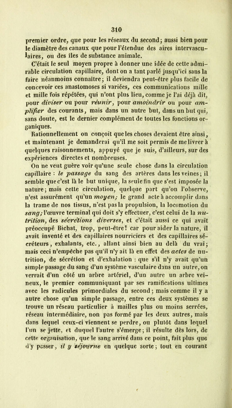 3tO premier ordre, que pour les réseaux du second; aussi bien pour le diamètre des canaux que pour l’étendue des aires intervascu- laires, ou des îles de substance animale. C’était le seul moyen propre à donner une idée de cette admi- rable circulation capillaire, dont on a tant parlé jusqu’ici sans la faire néanmoins connaître; il deviendra peut-être plus facile de concevoir ces anastomoses si variées, ces communications mille et mille fois répétées, qui n’ont plus lieu, comme je l’ai déjà dit, pour diviser ou pour réunir^ pour amoindrir ou pour am^- plifier des courants, mais dans un autre but, dans un but qui, sans doute, est le dernier complément de toutes les fonctions or- ganiques. Rationnellement on conçoit que les choses devaient être ainsi, et maintenant je demanderai qu’il me soit permis de me livrer à quelques raisonnements, appuyé que je suis, d’ailleurs, sur des expériences directes et nombreuses. On ne veut guère voir qu’une seule chose dans la circulation capillaire : le passage du sang des artères dans les veines; il semble que c’est là le but unique, la seule fin que s’est imposée la nature; mais cette circulation, quelque part qu’on l’observe, n’est assurément qu’un moyen; le grand acte à accomplir dans la trame de nos tissus, n’est pas la propulsion, la locomotion du sang;VcemYe terminal qui doit s’y effectuer, c’est celui de la nu- iritiony des sécrétions diverseSy et c’était aussi ce qui avait préoccupé Bichat, trop, peut-être! car pour aider la nature, il avait inventé et des capillaires nourriciers et des capillaires sé- créteurs, exhalants, etc., allant ainsi bien au delà du vrai; mais ceci n’empêche pas qu’il n’y ait là en effet des actes de nu- trition, de sécrétion et d’exhalation : que s’il n’y avait qu’un simple passage du sang d’un système vasculaire dans un autre, on verrait d’un côté un arbre artériel, d’un autre un arbre vei- neux, le premier communiquant par ses ramifications ultimes avec les radicules primordiales du second ; mais comme il y a autre chose qu’un simple passage, entre ces deux systèmes se trouve un réseau particulier à mailles plus ou moins serrées, réseau intermédiaire, non pas formé par les deux autres, mais dans lequel ceux-ci viennent se perdre, ou plutôt dans lequel l’im se jette, et duquel l’autre s’émerge; il résulte dès lors, de cette organisation, que le sang arrivé dans ce point, fait plus que d’y passer, il y séjourne en quelque sorte; tout en courant
