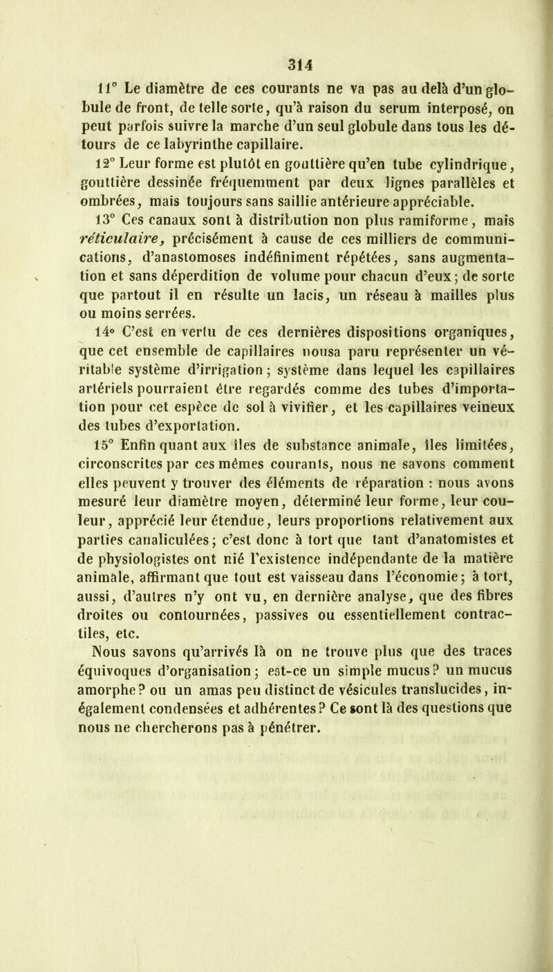 11° Le diamètre de ces courants ne va pas au delà d’un glo- bule de front, de telle sorte, qu’à raison du sérum interposé, on peut parfois suivre la marche d’un seul globule dans tous les dé- tours de ce labyrinthe capillaire. 12° Leur forme est plutôt en gouttière qu’en tube cylindrique, gouttière dessinée fréquemment par deux lignes parallèles et ombrées, mais toujours sans saillie antérieure appréciable. 13° Ces canaux sont à distribution non plus ramiforme, mais réticulaire y précisément à cause de ces milliers de communi- cations, d’anastomoses indéfiniment répétées, sans augmenta- tion et sans déperdition de volume pour chacun d’eux ; de sorte que partout il en résulte un lacis, un réseau à mailles plus ou moins serrées. 14° C’est en vertu de ces dernières dispositions organiques, que cet ensemble de capillaires nousa paru représenter un vé- ritabie système d’irrigation ; système dans lequel les capillaires artériels pourraient être regardés comme des tubes d’importa- tion pour cet espèce de sol à vivifier, et les capillaires veineux des tubes d’exportation. 15° Enfin quant aux îles de substance animale, îles limitées, circonscrites par ces mêmes courants, nous ne savons comment elles peuvent y trouver des éléments de réparation : nous avons mesuré leur diamètre moyen, déterminé leur forme, leur cou- leur, apprécié leur étendue, leurs proportions relativement aux parties canaliculées; c’est donc à tort que tant d’anatomistes et de physiologistes ont nié l’existence indépendante de la matière animale, affirmant que tout est vaisseau dans l’économie; à tort, aussi, d’autres n’y ont vu, en dernière analyse, que des fibres droites ou contournées, passives ou essentiellement contrac- tiles, etc. Nous savons qu’arrivés là on he trouve plus que des traces équivoques d’organisation; est-ce un simple mucus? un mucus amorphe? ou un amas peu distinct de vésicules translucides, in- également condensées et adhérentes ? Ce sont là des questions que nous ne chercherons pas à pénétrer.