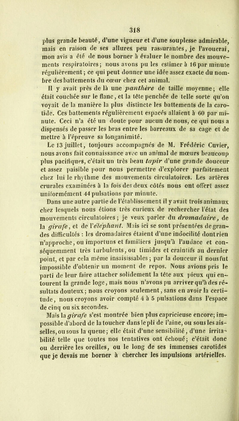 plus grande beauté, d’une vigueur et d’une souplesse admirable, mais en raison de ses allures, peu rassurantes, je l’avouerai, mon avis a été de nous borner à évaluer le nombre des mouve- ments respiratoires; nous avons pu les estimera 16 par minute régulièrement ; ce qui peut donner une idée assez exacte du nom- bre des battements du cœur chez cet animal. Il y avait près de là une 'panthère de taille moyenne; elle était couchée sur le flanc, et la tête penchée de telle sorte qu’on voyait de la manière la plus distincte les battements de la caro- tide. Ces battements régulièrement espacés allaient à 60 par mi- nute. Ceci n’a été un doute pour aucun de nous, ce qui nous a dispensés de passer les bras entre les barreaux de sa cage et de mettre à l’épreuve sa longanimité. Le 13 juillet, toujours accompagnés de M. Frédéric Cuvier, nous avons fait connaissance avec un animal de mœurs beaucoup plus paciiiques, c’était un très beau tapir d’une grande douceur et assez paisible pour nous permettre d’explorer parfaitement chez lui le rhythme des mouvements circulatoires. Les artères crurales examinées à la fois des deux côtés nous ont olTert assez uniformément 44 pulsations par minute. Dans une autre partie de l’établissement il y avait trois animaux chez lesquels nous étions très curieux de rechercher l’état des mouvements circulatoires ; je veux parler du dromadaire^ de la girafe, et de Véléphant. Mais ici se sont présentées degran« des difficultés ; les dromadaires étaient d’une indocilité dont rien n’approche, ou importuns et familiers jusqu’à l’audace et con- séquemment très turbulents, ou timides et craintifs au dernier point, et par cela même insaisissables ; par la douceur il nousfut impossible d’obtenir un moment de repos. Nous avions pris le parti de leur faire attacher solidement la tête aux jdeux qui en-* tourent la grande loge, mais nous n’avons pu arriver qu’à des ré- sultats douteux; nous croyons seulement, sans en avoir la certi- tude, nous croyons avoir compté 4 à 5 pulsations dans l’espace de cinq ou six secondes. Mais \di girafe s’est montrée bien plus capricieuse encore; im- possible d’abord de la toucher dans le pli de l’aine, ou sous les ais- selles,ousous la queue; elle était d’une sensibilité, d’une irrita- bilité telle que toutes nos tentatives ont échoué; c’était donc ou derrière les oreilles, ou le long de ses immenses carotides que je devais me borner à chercher les impulsions artérielles.