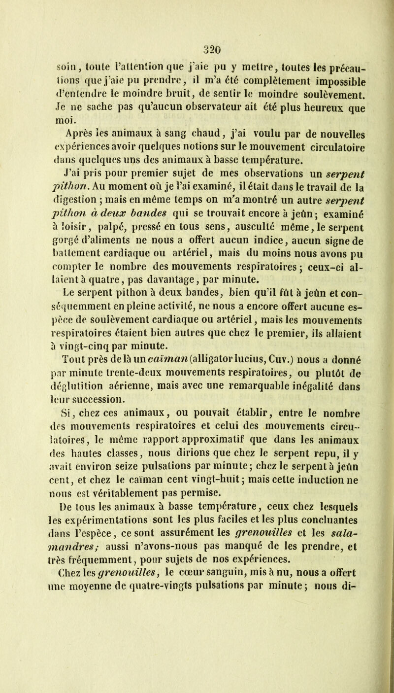 soin, toute l’attention que j’aie pu y mettre, toutes les précau- tions que j’aie pu prendre, il m’a été complètement impossible d’entendre le moindre bruit, de sentir le moindre soulèvement. Je ne sache pas qu’aucun observateur ait été plus heureux que moi. Après les animaux à sang chaud, j’ai voulu par de nouvelles expériences avoir quelques notions sur le mouvement circulatoire dans quelques uns des animaux à basse température. J’ai pris pour premier sujet de mes observations un serpent pühon. Au moment où je l’ai examiné, il était dans le travail de la digestion 5 mais en même temps on m'a montré un autre serpent pühon à deux bandes qui se trouvait encore à jeùn; examiné à loisir, palpé, pressé en tous sens, ausculté même, le serpent gorgé d’aliments ne nous a offert aucun indice, aucun signe de battement cardiaque ou artériel, mais du moins nous avons pu compter le nombre des mouvements respiratoires ; ceux-ci al- laient à quatre, pas davantage, par minute. Le serpent pithon à deux bandes, bien qu’il fût à jeùn et con- séquemment en pleine activité, ne nous a encore offert aucune es- pèce de soulèvement cardiaque ou artériel, mais les mouvements respiratoires étaient bien autres que chez le premier, ils allaient à vingt-cinq par minute. Tout près delà unoa^ma7^(alligator lucius,Cuv.) nous a donné par minute trente-deux mouvements respiratoires, ou plutôt de déglutition aérienne, mais avec une remarquable inégalité dans leur succession. Si, chez ces animaux, ou pouvait établir, entre le nombre des mouvements respiratoires et celui des mouvements circu- latoires, le même rapport approximatif que dans les animaux des hautes classes, nous dirions que chez le serpent repu, il y avait environ seize pulsations par minute; chez le serpenté jeùn cent, et chez le caïman cent vingt-huit; mais cette induction ne nous est véritablement pas permise. De tous les animaux à basse température, ceux chez lesquels les expérimentations sont les plus faciles et les plus concluantes dans l’espèce, ce sont assurément les grenouilles et les sala- inandres; aussi n’avons-nous pas manqué de les prendre, et très fréquemment, pour sujets de nos expériences. Chez les grenouilles, le cœur sanguin, mis à nu, nous a offert une moyenne de quatre-vingts pulsations par minute; nous di-