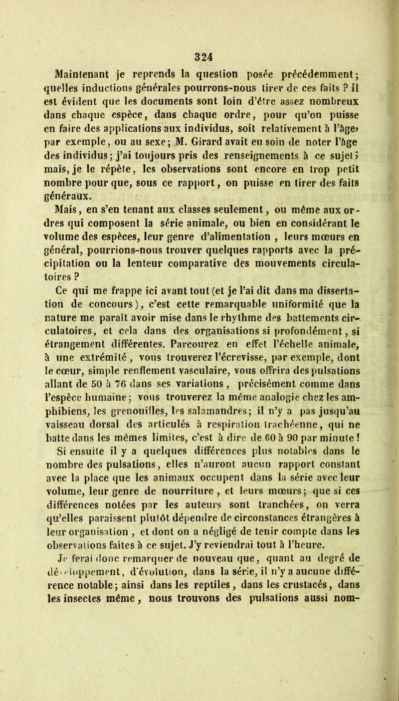 Maintenant je reprends la question posée précédemment; quelles inductions générales pourrons-nous tirer de ces faits ? il est évident que les documents sont loin d’étre assez nombreux dans chaque espèce, dans chaque ordre, pour qu’on puisse en faire des applications aux individus, soit relativement à l’àge? par exemple, ou au sexe; M. Girard avait eu soin de noter Tàge des individus; j’ai toujours pris des renseignements à ce sujet? mais, je le répète, les observations sont encore en trop petit nombre pour que, sous ce rapport, on puisse en tirer des faits généraux. Mais, en s’en tenant aux classes seulement, ou même aux or- dres qui composent la série animale, ou bien en considérant le volume des espèces, leur genre d’alimentation , leurs mœurs en général, pourrions-nous trouver quelques rapports avec la pré- cipitation ou la lenteur comparative des mouvements circula- toires ? Ce qui me frappe ici avant tout (et je l’ai dit dans ma disserta- tion de concours), c’est cette remarquable uniformité que la nature me paraît avoir mise dans le rhythme des battements cir- culatoires, et cela dans des organisations si profondément, si étrangement différentes. Parcourez en effet l’échelle animale, à une extrémité, vous trouverez l’écrevisse, par exemple, dont le cœur, simple renflement vasculaire, vous offrira des pulsations allant de 50 à 76 dans ses variations , précisément comme dans l’espèce humaine; vous trouverez la même analogie chez les am- phibiens, les grenouilles, les salamandres; il n’y a pas jusqu’au vaisseau dorsal des articulés à respiration trachéenne, qui ne batte dans les mêmes limites, c’est à dire de 60 à 90 par minute ! Si ensuite il y a quelques différences pins notables dans le nombre des pulsations, elles n’auront aucun rapport constant avec la place que les animaux occupent dans la série avec leur volume, leur genre de nourriture, et leurs mœurs; que si ces différences notées par les auteurs sont tranchées, on verra qu’elles paraissent plutôt dépendre de circonstances étrangères à leur organisation , et dont on a négligé de tenir compte dans les observations faites à ce sujet. J’y reviendrai tout à l’heure. Je ferai donc remarquer de nouveau que, quant au degré de lié'' ioppement, d'évolution, dans la série, il n’y a aucune diffé- rence notable; ainsi dans les reptiles, dans les crustacés, dans les insectes même, nous trouvons des pulsations aussi nom-