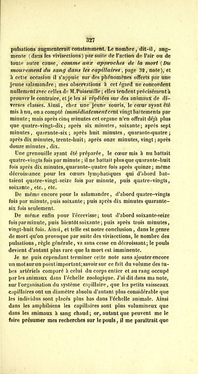 pulsations augmenterait constamment. Le nombre, dît-il, aug- mente (dans les vivisections) par suite de l’action de l’air ou de toute autre cause, comme aux approches de la mort {Du mouvement du sang dans les capillaires, page 32, note), et à cette occasion il s’appuie sur des phénomènes offerts par une jeune salamandre ; mes observations à cet égard ne concordent nullement avec celles de M.Poiseuille ; elles tendent précisément à prouver le contraire, et je les ai répétées sur des animaux de di- verses classes. Ainsi, chez une jeune souris, le cœur ayant été mis à nu, on a compté immédiatement cmi vingt battements par minute; mais après cinc[ minutes cet organe n’en offrait déjà plus que quatre-vingt-dix; après six minutes, soixante; après sept minutes, quarante-six ; après huit minutes, quarante-quatre ; après dix minutes, trente-huit; après onze minutes, vingt : après douze minutes, dix. Une grenouille ayant été préparée, le cœur rais à nu battait quatre-vingts fois par minute ; il ne battait plus que quarante-huit fois après dix minutes,quarante-quatre fois après quinze; même décroissance pour les cœurs lymphatiques qui d’abord bat- taient quatre-vingt-seize fois par minute, puis quatre-vingts, soixante, etc., etc. De même encore pour la salamandre, d’abord quatre-vingts fois par minute, puis soixante; puis après dix minutes quarante- six fois seulement. De même enfin pour l’écrevisse; tout d’abord soixante-seize fois par minute, puis bientôt soixante; puis après trois minutes, vingt-huit fois. Ainsi, et telle est notre conclusion, dans le genre de mort qu’on provoque par suite des vivisections, le nombre des pulsations, règle générale, va sans cesse en décroissant; le pouls devient d’autant plus rare que la mort est imminente. Je ne puis cependant terminer celte note sans ajouter encore un mot sur un point important; savoir sur ce fait du volume des tu- bes artériels comparé à celui du corps entier et au rang occupé par les animaux dans l’échelle zoologique. J’ai dit dans ma note, sur l’organisation du système capillaire, que les petits vaisseaux capillaires ont un diamètre absolu d’autant plus considérable que les individus sont placés plus bas dans l’échelle animale. Ainsi dans les amphibiens les capillaires sont plus volumineux que dans les animaux à sang chaud ; or, autant que peuvent me le faire présumer mes recherches sur le pouls, il me paraîtrait que