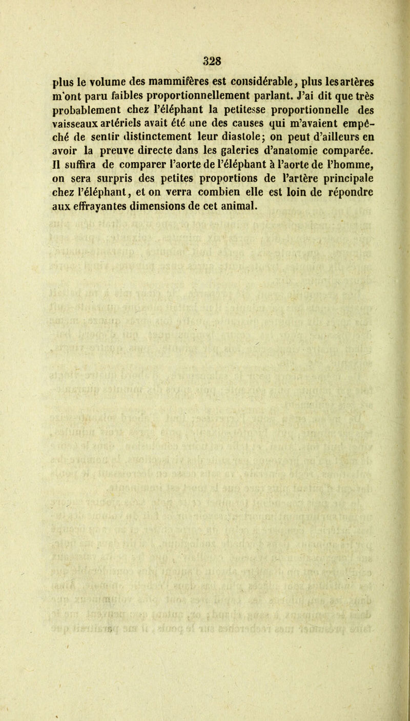 plus le volume des mammifères est considérable^ plus les artères m'ont paru faibles proportionnellement parlant. J’ai dit que très probablement chez l’éléphant la petitesse proportionnelle des vaisseaux artériels avait été une des causes qui m’avaient empê- ché de sentir distinctement leur diastole; on peut d’ailleurs en avoir la preuve directe dans les galeries d’anatomie comparée. Il suffira de comparer l’aorte de l’éléphant à l’aorte de l’homme, on sera surpris des petites proportions de l’artère principale chez l’éléphant, et on verra combien elle est loin de répondre aux effrayantes dimensions de cet animal. V