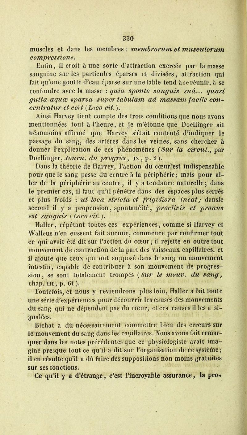 muscles et dans les membres : memhrorum et museulorum compressione. Enfin, il croit à une sorte d'attraction exercée par la masse sanguine sur les particules éparses et divisées, attraction qui fait qu'une goutte d'eau éparse sur une table tend à se réunir, à se confondre avec la masse : quia sponte sanguis suâ,,, quasi gutta aquæ sparsa super tabulam ad massam facile con- centratur et coït ( Loco cit, ). Ainsi Harvey tient compte des trois conditions que nous avons mentionnées tout à l’heure, et je m’étonne que Doellinger ait néanmoins affirmé que Harvey s’était contenté d’indiquer le passage du sang, des artères dans les veines, sans chercher à donner l’explication de ces phénomènes [Sur la cwcuL, par Doellinger, Journ, du progrès, ix, p. 2 ). Dans la théorie de Harvey, l’action du cœurfest indispensable pour que le sang passe du centre à la périphérie; mais pour al- ler de la périphérie au centre, il y a tendance naturelle; dans le premier cas, il faut qu’il pénètre dans des espaces plus serrés et plus froids : ut loca stricta et frigidiora ineat; danslé second il y a propension, spontanéité, proclivis et pronus est sanguis [Loco cit,). Haller, répétant toutes ces expériences, comme si Harvey et Walleus n’en eussent fait aucune, commence par confirmer tout ce qui avait été dit sur l’action du cœur; il rejette en outre tout mouvement de contraction de la part des vaisseaux capillaires, et il ajoule que ceux qui ont supposé dans le sang un mouvement intestin, capable de contribuer à son mouvement de progres- sion, se sont totalement trompés [Sur le mouv, du sang^ chap. III, p. 61 ). Toutefois, et nous y reviendrons plus loin, Haller a fait toute une série d’expériences pour découvrir les causes des mouvements du sang qui ne dépendent pas du cœur, et ces causes il les a si- gnalées, Bichat a dù nécessairement commettre bien des erreurs sur le mouvement du sang dans les capillaires. Nous avons fait remar- quer dans les notes précédentes que ce physiologiste avait ima- giné presque tout ce qu’il a dit sur Forganisatioii de ce système; il en résulte qu’il a dù faire des suppositions non moins gratuites sur ses fonctions. Ce qiFil y a d’étrange, c’est l’incroyable assurance, la pro-*