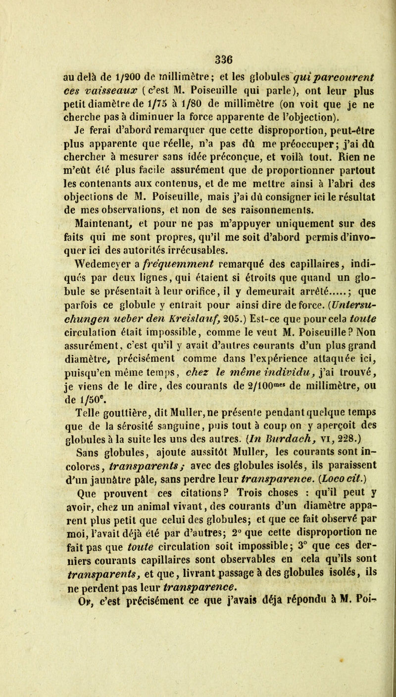 au delà de 1/200 de millimètre; et les qui parcourent ces vaisseaux (c’est M. Poiseuille qui parle), ont leur plus petit diamètre de 1/75 à 1/80 de millimètre (on voit que je ne cherche pas à diminuer la force apparente de l’objection). Je ferai d’abord remarquer que cette disproportion, peut-être plus apparente que réelle, n’a pas dû me préoccuper; j’ai dû chercher à mesurer sans idée préconçue, et voilà tout. Rien ne m’eût été plus facile assurément que de proportionner partout les contenants aux contenus, et de me mettre ainsi à l’abri des objections de M. Poiseuille, mais j’ai dû consigner ici le résultat de mes observations, et non de ses raisonnements. Maintenant, et pour ne pas m’appuyer uniquement sur des faits qui me sont propres, qu’il me soit d’abord permis d’invo- quer ici des autorités irrécusables. ex fréquemment remarqué des capillaires, indi- qués par deux lignes, qui étaient si étroits que quand un glo- bule se présentait à leur orifice, il y demeurait arrêté ; que parfois ce globule y entrait pour ainsi dire de force. chungen ueher den K^^eislauf, 205.) Est-ce que pour cela toute circulation était impossible, comme le veut M. Poiseuille? Non assurément , c’est qu’il y avait d’autres courants d’un plus grand diamètre, précisément comme dans l’expérience attaquée ici, puisqu’en même temps, chez le même individu, j’ai trouvé, le viens de le dire, des courants de 2/100®« de millimètre, ou de 1/50®. Telle gouttière, dit Muller, ne présenîe pendant quelque temps que de la sérosité sanguine, puis tout à coup on y aperçoit des globules à la suite les uns des autres. {In Biirdach, vi, 228.) Sans globules, ajoute aussitôt Muller, les courants sont in- colores, transparents^ avec des globules isolés, ils paraissent d’un jaunâtre pâle, sans perdre leur transparence, {Lococit.) Que prouvent ces citations? Trois choses : qu’il peut y avoir, chez un animal vivant, des courants d’un diamètre appa- rent plus petit que celui des globules; et que ce fait observé par moi, l’avait déjà été par d’autres; 2^ que cette disproportionné fait pas que toute circulation soit impossible; S*’ que ces der- niers courants capillaires sont observables en cela qu’ils sont transparents, et que, livrant passage à des globules isolés, ils ne perdent pas leur transparence. Or, c’est précisément ce que j’avais déjà répondu à M. Poh