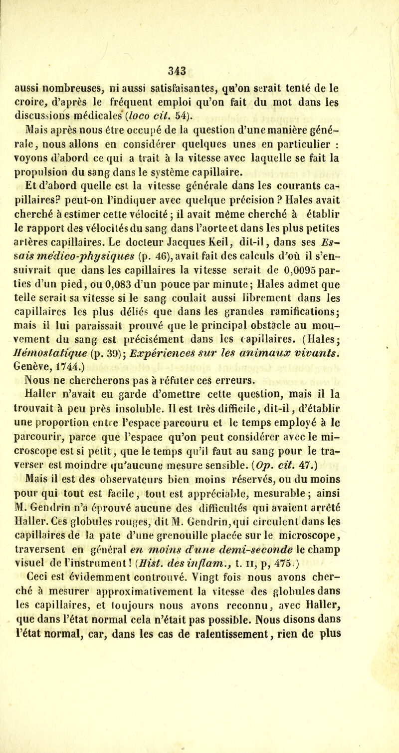 aussi nombreuses; ni aussi satisfaisantes; qu’on serait tenté de le croire; d’après le fréquent emploi qu’on fait du mot dans les discussions médicales {loco cit, 54). Mais après nous être occupé de la question d’une manière géné- rale, nous allons en considérer quelques unes en particulier : voyons d’abord ce qui a trait à la vitesse avec laquelle se fait la propulsion du sang dans le système capillaire. Et d’abord quelle est la vitesse générale dans les courants ca- pillaires? peut-on l’indiquer avec quelque précision ? Haies avait cherché à estimer cette vélocité ; il avait même cherché à établir le rapport des vélocités du sang dans l’aorte et dans les plus petites artères capillaires. Le docteur Jacques Keil, dit-il, dans ses Es-- ^ais médico-physiques (p. 46), avait fait des calculs d^où il s’en- suivrait que dans les capillaires la vitesse serait de 0,0095 par- ties d’un pied; ou 0,083 d’un pouce par minute ; Haies admet que telle serait sa vitesse si le sang coulait aussi librement dans les capillaires les plus déliés que dans les grandes ramifications; mais il lui paraissait prouvé que le principal obstacle au mou- vement du sang est précisément dans les capillaires. (Haies; Hémostatique (p. 39); Expériences sur les animaux vivants, Genève, 1744.) Nous ne chercherons pas à réfuter ces erreurs. Haller n’avait eu garde d’omettre cette question, mais il la trouvait à peu près insoluble. H est très difficile, dit-il, d’établir une proportion entre l’espace parcouru et le temps employé à le parcourir, parce que l’espace qu’on peut considérer avec le mi- croscope est si petit, que le temps qu’il faut au sang pour le tra- verser est moindre qu^aucune mesure sensible. {Op, cit. 47.) Mais il est des observateurs bien moins réservés, ou du moins pour qui tout est facile, tout est appréciable, mesurable; ainsi M. Gendrîn n’a éprouvé aucune des difficultés qui avaient arrêté Haller. Ces globules rouges, dit M. Gendrîn, qui circulent dans les capillaires de la pâte d’une grenouille placée sur le microscope, traversent en général en moins dune demi-seconde le champ visuel de l’instrument! [Hist, des inflam,, t. ii, p, 475.) Ceci est évidemment controuvé. Vingt fois nous avons cher- ché à mesurer approximativement la vitesse des globules dans les capillaires, et toujours nous avons reconnu, avec Haller, que dans l’état normal cela n’était pas possible. Nous disons dans l’état normal, car, dans les cas de ralentissement, rien de plus