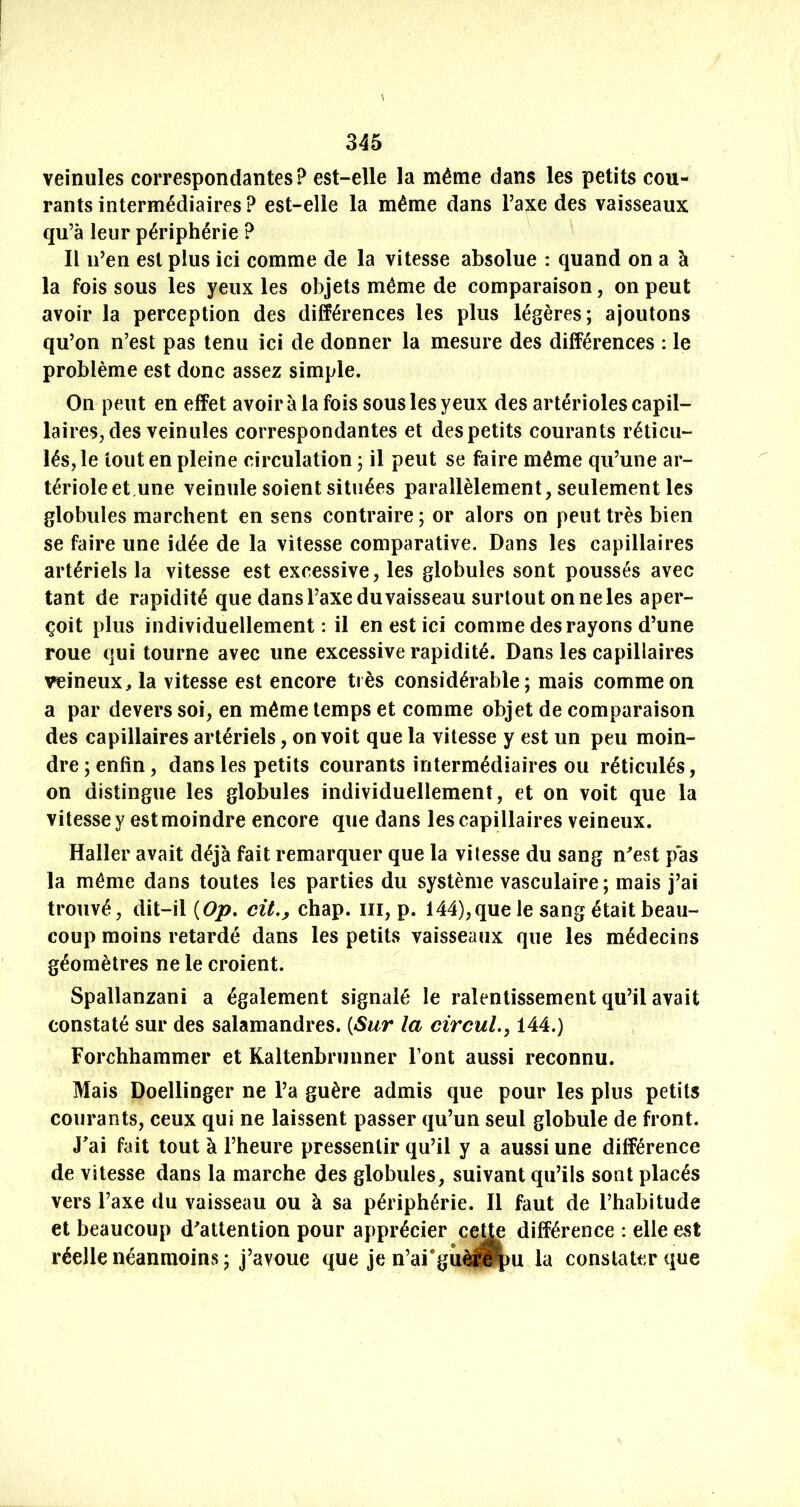 veinules correspondantes? est-elle la même dans les petits cou- rants intermédiaires ? est-elle la même dans l’axe des vaisseaux qu’à leur périphérie ? Il n’en est plus ici comme de la vitesse absolue : quand on a à la fois sous les yeux les objets même de comparaison, on peut avoir la perception des différences les plus légères; ajoutons qu’on n’est pas tenu ici de donner la mesure des différences : le problème est donc assez simple. On peut en effet avoir à la fois sous les yeux des artérioles capil- laires, des veinules correspondantes et des petits courants réticu- lés, le tout en pleine circulation ; il peut se faire même qu’une ar- tériole et,une veinule soient situées parallèlement, seulement les globules marchent en sens contraire ; or alors on peut très bien se faire une idée de la vitesse comparative. Dans les capillaires artériels la vitesse est excessive, les globules sont poussés avec tant de rapidité que dans l’axe du vaisseau surtout on ne les aper- çoit plus individuellement: il en est ici comme des rayons d’une roue qui tourne avec une excessive rapidité. Dans les capillaires veineux, la vitesse est encore très considérable; mais comme on a par devers soi, en même temps et comme objet de comparaison des capillaires artériels, on voit que la vitesse y est un peu moin- dre ; enfin, dans les petits courants intermédiaires ou réticulés, on distingue les globules individuellement, et on voit que la vitesse y est moindre encore que dans les capillaires veineux. Haller avait déjà fait remarquer que la vitesse du sang n^est pas la même dans toutes les parties du système vasculaire; mais j’ai trouvé, dit-il {Op, cü., chap. iii, p. 144),que le sang était beau- coup moins retardé dans les petits vaisseaux que les médecins géomètres ne le croient. Spallanzani a également signalé le ralentissement qu’il avait constaté sur des salamandres. {Sur la circul.y 144.) Forchhammer et Kaltenbrunner Font aussi reconnu. Mais Doellinger ne l’a guère admis que pour les plus petits courants, ceux qui ne laissent passer qu’un seul globule de front. J'ai fait tout à l’heure pressentir qu’il y a aussi une différence de vitesse dans la marche des globules, suivant qu’ils sont placés vers l’axe du vaisseau ou à sa périphérie. Il faut de l’habitude et beaucoup d'attention po réelle néanmoins ; j’avoue