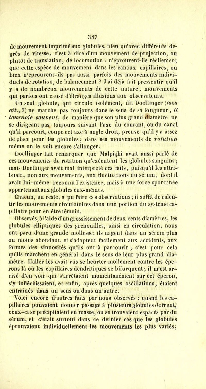 de mouvement imprimé aux globuîeS; bien qu’avec différents de- grés de vitesse, c’est à dire d’un mouvement de projection, ou plutôt de translation, de locomotion : n’éprouvent-ils réellement que cette espèce de mouvement dans les canaux capillaires, ou bien n’éprouvent'-ils pas aussi parfois des mouvements indivi- duels de rotation, de balancement ? J’ai déjà fait pressentir qu’il y a de nombreux mouvements de cette nature, mouvements qui parfois ont causé d’étranges illusions aux observateurs. Un seul globule, qui circule isolément, dit Doellinger {loco cit.j 7) ne marche pas toujours dans le sens de sa longueur, il  tournoie souvent^ de manière que son plus grand diamètre ne se dirigeant pas toujours suivant l’axe du courant, ou du canal qu’il parcourt, coupe cet axe à angle droit, preuve qu’il y a assez de place pour les globules 5 dans ses mouvements de rotation même on le voit encore s’allonger. Doellinger fait remarquer que Malpighi avait aussi parié de ces mouvements de rotation qu’exécutent les globules sanguins ; mais Doellinger avait mal interprété ces faits, puisqu’il les attri- buait, non aux mouvements, aux fluctuations du sérum, dont il avait lui-même reconnu l’existence, mais à une force spontanée appartenant aux globules eux-mêmes. Chacun, au reste, a pu faire ces observations; il suffit de ralen- tir les mouvements circulatoires dans une portion du système ca- pillaire pour en être témoin. Observés, à l’aide d’un grossissement de deux cents diamètres, les globules elliptiques des grenouilles, ainsi en circulation, nous ont paru d’une grande mollesse; ils nagent dans un sérum plus ou moins abondant, et s’adaptent facilement aux accidents, aux formes des sinuosités qu’ils ont à parcourir ; c^est pour cela qu’ils marchent en général dans le sens de leur plus grand dia- mètre. Haller les avait vus se heurter mollement contre les épe- rons là où les capillaires dendritiques se bifurquent ; il m’est ar- rivé d’en voir qui s’arrêtaient momentanément sur cet éperon, s’y infléchissaient, et enfin, après quelques oscillations, étaient entraînés dans un sens ou dans un autre. Voici encore d’autres faits par nous observés : quand les ca- pillaires pouvaient donner passage à plusieurs globules de front^’ ceux-ci se précipitaient en masse, ou se trouvaient espacés par du sérum, et c’était surtout dans ce dernier cas que les globules éprouvaient individuellement les mouvements les plus variés; 1