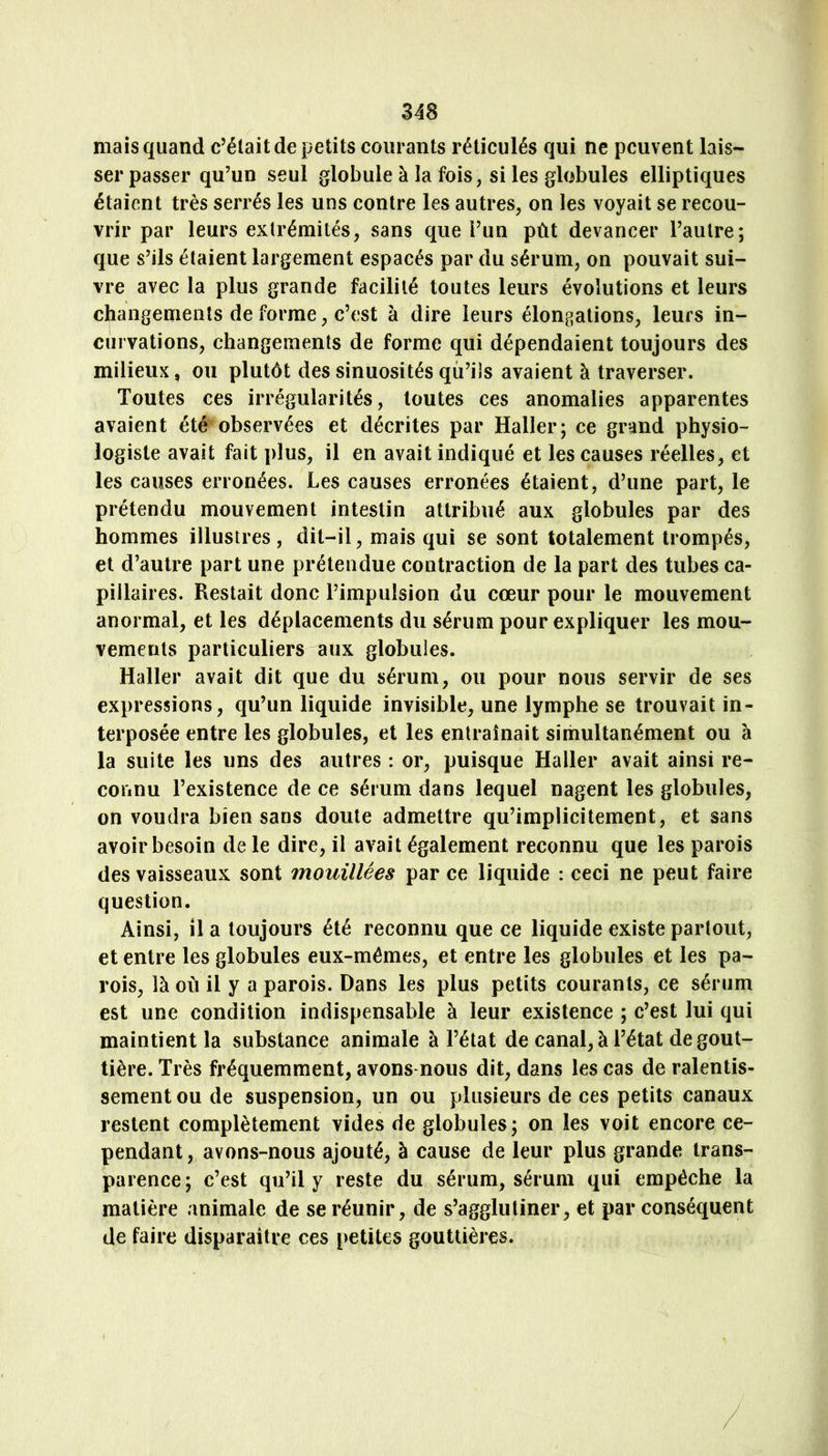 mais quand c’était de petits courants réticulés qui ne peuvent lais- ser passer qu’un seul globule à la fois, si les globules elliptiques étaient très serrés les uns contre les autres, on les voyait se recou- vrir par leurs extrémités, sans que Fun pût devancer l’autre; que s’ils étaient largement espacés par du sérum, on pouvait sui- vre avec la plus grande facilité toutes leurs évolutions et leurs changements de forme, c’est à dire leurs élongations, leurs in- curvations, changements de forme qui dépendaient toujours des milieux, ou plutôt des sinuosités qu’ils avaient à traverser. Toutes ces irrégularités, toutes ces anomalies apparentes avaient été observées et décrites par Haller; ce grand physio- logiste avait fait plus, il en avait indiqué et les causes réelles, et les causes erronées. Les causes erronées étaient, d’une part, le prétendu mouvement intestin attribué aux globules par des hommes illustres, dit-il, mais qui se sont totalement trompés, et d’autre part une prétendue contraction de la part des tubes ca- pillaires. Restait donc l’impulsion du cœur pour le mouvement anormal, et les déplacements du sérum pour expliquer les mou- vements particuliers aux globules. Haller avait dit que du sérum, ou pour nous servir de ses expressions, qu’un liquide invisible, une lymphe se trouvait in- terposée entre les globules, et les entraînait simultanément ou à la suite les uns des autres : or, puisque Haller avait ainsi re- connu l’existence de ce sérum dans lequel nagent les globules, on voudra bien sans doute admettre qu’implicitement, et sans avoir besoin de le dire, il avait également reconnu que les parois des vaisseaux sont mouillées par ce liquide : ceci ne peut faire question. Ainsi, il a toujours été reconnu que ce liquide existe partout, et entre les globules eux-mémes, et entre les globules et les pa- rois, là où il y a parois. Dans les plus petits courants, ce sérum est une condition indispensable à leur existence ; c’est lui qui maintient la substance animale à l’état de canal, à Fétat de gout- tière. Très fréquemment, avons-nous dit, dans les cas de ralentis- sement ou de suspension, un ou plusieurs de ces petits canaux restent complètement vides de globules; on les voit encore ce- pendant, avons-nous ajouté, à cause de leur plus grande trans- parence; c’est qu’il y reste du sérum, sérum qui empêche la matière animale de se réunir, de s’agglutiner, et par conséquent de faire disparaître ces [>etites gouttières.
