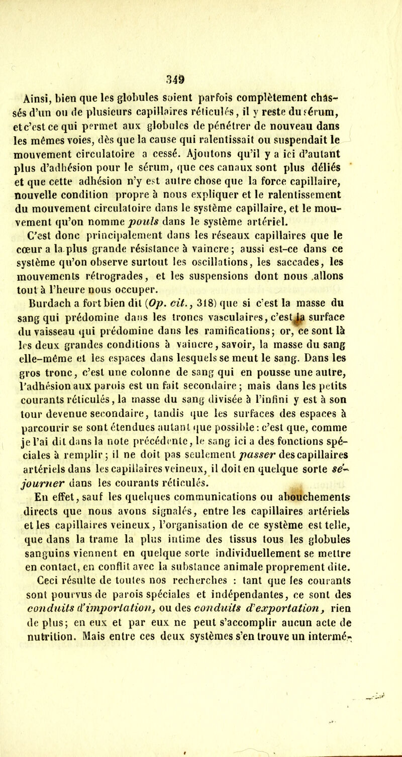 Ainsi, bien que les globules soient parfois complètement châs- sés d’un ou de plusieurs capinaires réticulés, il y reste du^érum, etc’estcequi permet aux globules de pénétrer de nouveau dans les mêmes voies, dès que la cause qui ralentissait ou suspendait le ^ mouvement circulatoire a cessé. Ajoutons qu’il y a ici d’autant plus d’adhésion pour le sérum, que ces canaux sont plus déliés et que cette adhésion n’y est autre chose que la force capillaire, nouvelle condition propre à nous expliquer et le ralentissement du mouvement circulatoire dans le système capillaire, et le mou- vement qu’on nomme pouls dans le système artériel. C'est donc principalement dans les réseaux capillaires que le cœur a la pins grande résistance à vaincre; aussi est-ce dans ce système qu’on observe surtout les oscillations, les saccades, les mouvements rétrogrades, et les suspensions dont nous .allons tout à l’heure nous occuper. ^ Burdach a fort bien dit [Op. cit., 318) que si c’est la masse du sang qui prédomine dans les troncs vasculaires, c’est^ surface du vaisseau qui prédomine dans les ramifications; or, ce sont là les deux grandes conditions à vaincre, savoir, la masse du sang elle-même et les espaces dans lesquels se meut le sang. Dans les gros tronc, c’est une colonne de sang qui en pousse une autre, Padhésion aux parois est un fait secondaire ; mais dans les petits courants réticulés, la masse du sang divisée à l’infini y est à son tour devenue secondaire, tandis que les surfaces des espaces à parcourir se sont étendues autant que possible : c’est que, comme je l’ai dit dans la note précédente, le sang ici a des fonctions spé- ciales k remplir; il ne doit pas seulementdes capillaires artériels dans les capillaires veineux, il doit en quelque sorte sé^ journer dans les courants réticulés. Eu effet, sauf les quelques communications ou abouchements directs que nous avons signalés, entre les capillaires artériels elles capillaires veineux, l’organisation de ce système est telle, que dans la trame la plus intime des tissus tous les globules sanguins viennent en quelque sorte individuellement se mettre en contact, en conflit avec la substance animale proprement dite. Ceci résulte de toutes nos recherches : tant que les courants sont pourvus de parois spéciales et indépendantes, ce sont des conduits cïimporlation, ou des conduits d'exportation, rien de plus; en eux et par eux ne peut s’accomplir aucun acte de nutiition. Mais entre ces deux systèmes s’en trouve un intermér;