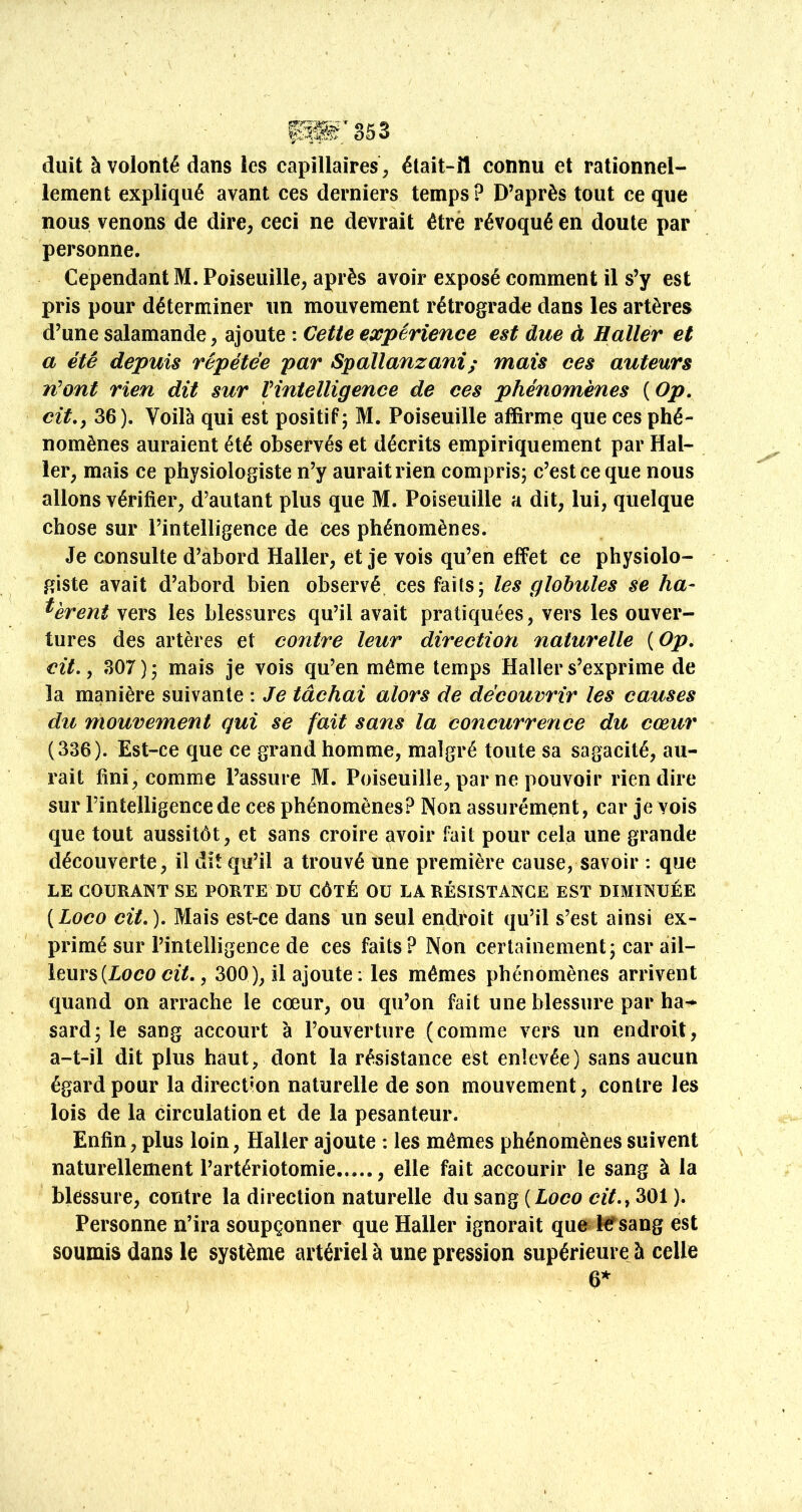 duit à volonté dans les capillaires, élait-îl connu et rationnel- lement expliqué avant ces derniers temps? D’après tout ce que nous venons de dire, ceci ne devrait être révoqué en doute par personne. Cependant M. Poiseuille, après avoir exposé comment il s’y est pris pour déterminer un mouvement rétrograde dans les artères d’une salamande, ajoute : Cette expérience est due à Hallér et a été depuis répétée par Spallanzani; mais ces auteurs n^ont rien dit sur Vintelligence de ces phénomènes ( Op, cit,, 36). Voilà qui est positif; M. Poiseuille affirme que ces phé- nomènes auraient été observés et décrits empiriquement par Hal- ler, mais ce physiologiste n’y aurait rien compris; c’est ce que nous allons vérifier, d’autant plus que M. Poiseuille a dit, lui, quelque chose sur l’intelligence de Ces phénomènes. Je consulte d’abord Haller, et je vois qu’en effet ce physiolo- giste avait d’abord bien observé ces faits; les globules se hâ- tèrent vers les blessures qu’il avait pratiquées, vers les ouver- tures des artères et contre leur direction naturelle {Op, cit. ^ 307); mais je vois qu’en même temps Haller s’exprime de la manière suivante ; Je tâchai alors de découvrir les causes du mouvement qui se fait sans la concurrence du cœur (336). Est-ce que ce grand homme, malgré toute sa sagacité, au- rait fini, comme l’assure M. Poiseuille, par ne pouvoir rien dire sur l’intelligence de ces phénomènes? Non assurément, car je vois que tout aussitôt, et sans croire avoir fait pour cela une grande découverte, il dit qu’il a trouvé une première cause, savoir : que LE COURANT SE PORTE DU CÔTÉ OU LA RÉSISTANCE EST DIMINUÉE [Loco cit,). Mais est-ce dans un seul endroit qu’il s’est ainsi ex- primé sur l’intelligence de ces faits? Non certainement; car ail- leurs (Loco ctï., 300), il ajoute; les mêmes phénomènes arrivent quand on arrache le cœur, ou qu’on fait une blessure par ha-* sard; le sang accourt à l’ouverture (comme vers un endroit, a-t-il dit plus haut, dont la résistance est enlevée) sans aucun égard pour la direction naturelle de son mouvement, contre les lois de la circulation et de la pesanteur. Enfin, plus loin, Haller ajoute : les mêmes phénomènes suivent naturellement l’artériotomie , elle fait Recourir le sang à la blessure, contre la direction naturelle du sang {Loco cit,^ 301 ). Personne n’ira soupçonner que Haller ignorait que kTsang est soumis dans le système artériel a une pression supérieure à celle