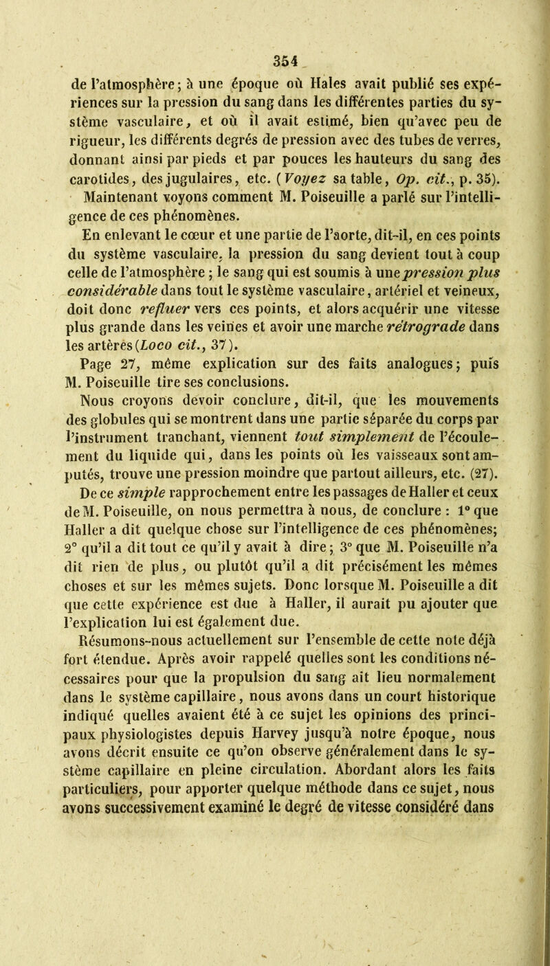 de l’atmosphère; à une époque où Haies avait publié ses expé- riences sur la pression du sang dans les différentes parties du sy- stème vasculaire, et où il avait estimé, bien qu’avec peu de rigueur, les différents degrés de pression avec des tubes de verres, donnant ainsi par pieds et par pouces les hauteurs du sang des carotides, des jugulaires, etc. {Voyez sa table, Op, cit.\ p. 35). Maintenant voyons comment M. Poiseuille a parlé sur l’intelli- gence de ces phénomènes. En enlevant le cœur et une partie de l’aorte, dit-il, en ces points du système vasculaire, la pression du sang devient tout à coup celle de l’atmosphère ; le sang qui est soumis à pression plus considérable dans tout le système vasculaire, artériel et veineux, doit donc refluer yev% ces points, et alors acquérir une vitesse plus grande dans les veines et avoir une marche rétrograde dans les artères(loco 37). Page 27, même explication sur des faits analogues; puis M. Poiseuille tire ses conclusions. Nous croyons devoir conclure, dit-il, que les mouvements des globules qui se montrent dans une partie séparée du corps par l’instrument tranchant, viennent tout simplement de l’écoule- ment du liquide qui, dans les points où les vaisseaux sont am- putés, trouve une pression moindre que partout ailleurs, etc. (27). De ce simple rapprochement entre les passages de Haller et ceux deM. Poiseuille, on nous permettra à nous, de conclure ; 1® que Haller a dit quelque chose sur l’intelligence de ces phénomènes; 2° qu’il a dit tout ce qu’il y avait à dire ; 3° que M. Poiseuille n’a dit rien de plus, ou plutôt qu’il a dit précisément les mêmes choses et sur les mêmes sujets. Donc lorsque M. Poiseuille a dit que cette expérience est due à Haller, il aurait pu ajouter que l’explication lui est également due. Résumons-nous actuellement sur l’ensemble de cette note déjà fort étendue. Après avoir rappelé quelles sont les conditions né- cessaires pour que la propulsion du sang ait lieu normalement dans le système capillaire, nous avons dans un court historique indiqué quelles avaient été à ce sujet les opinions des princi- paux physiologistes depuis Harvey jusqu’à notre époque, nous avons décrit ensuite ce qu’on observe généralement dans le sy- stème capillaire en pleine circulation. Abordant alors les faits particuliers, pour apporter quelque méthode dans ce sujet, nous avons successivement examiné le degré de vitesse considéré dans