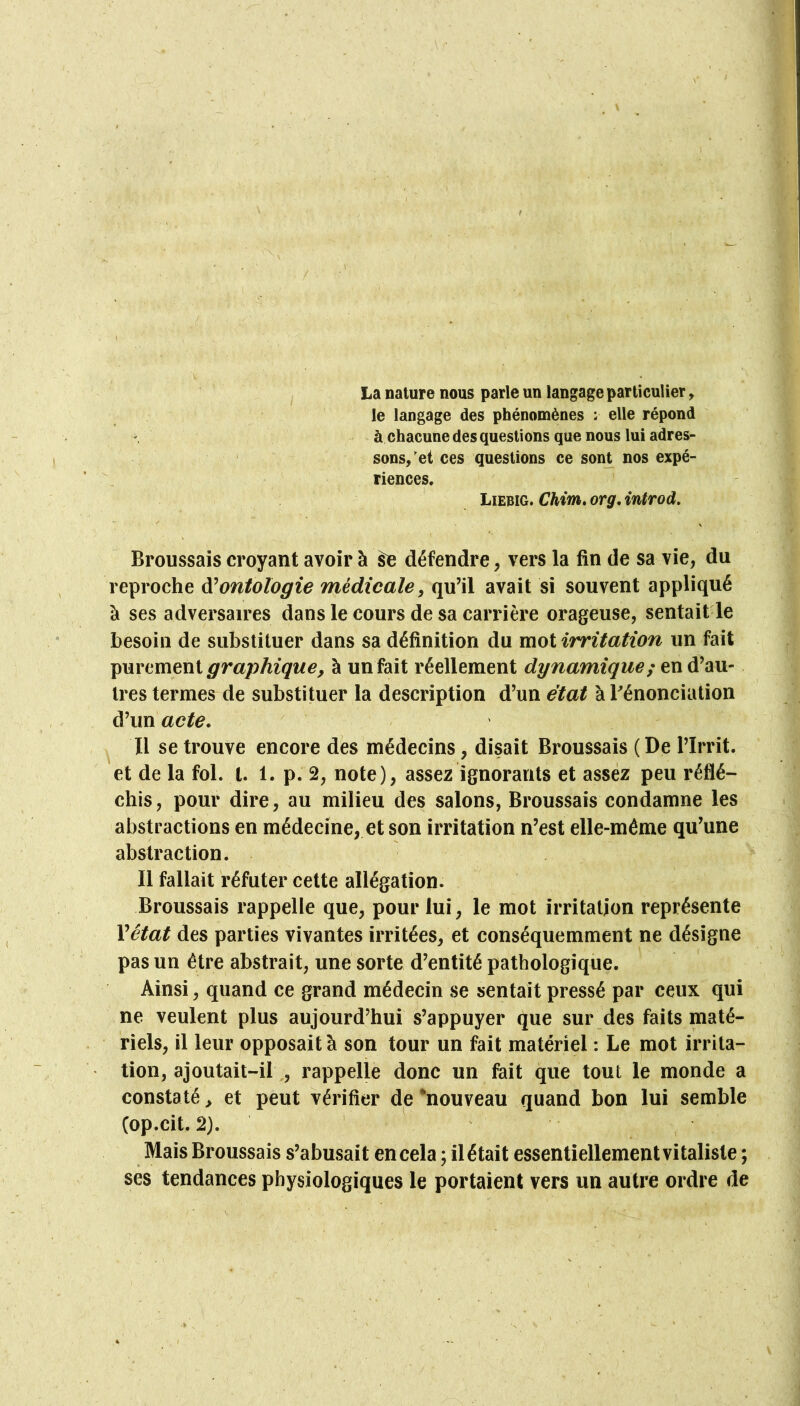 La nature nous parle un langage particulier, le langage des phénomènes : elle répond à chacune des questions que nous lui adres- ' sons/et ces questions ce sont nos expé- / riences. JjWiG,Chim,orgAntTod. Broussais croyant avoir à ^ défendre, vers la fin de sa vie, du reproche ontologie médicale^ avait si souvent appliqué à ses adversaires dans le cours de sa carrière orageuse, sentait le besoin de substituer dans sa définition du mot irritation un fait purement graphique, à un fait réellement dynamique; en d’au- tres termes de substituer la description d’un état à dénonciation d’un acte. Il se trouve encore des médecins, disait Broussais (De l’Irrit. et de la fol. l. 1. p. 2, note), assez ignorants et assez peu réflé- chis, pour dire, au milieu des salons, Broussais condamne les abstractions en médecine, et son irritation n’est elle-même qu’une abstraction. Il fallait réfuter cette allégation. Broussais rappelle que, pour lui, le mot irritation représente Vétat des parties vivantes irritées, et conséquemment ne désigne pas un être abstrait, une sorte d’entité pathologique. Ainsi, quand ce grand médecin se sentait pressé par ceux qui ne veulent plus aujourd’hui s’appuyer que sur des faits maté- riels, il leur opposait à son tour un fait matériel : Le mot irrita- tion, ajoutait-il,, rappelle donc un fait que tout le monde a constaté > et peut vérifier de ‘nouveau quand bon lui semble (op.cit. 2). Mais Broussais s’abusait en cela ; ilétait essentiellementvitaliste ; ses tendances physiologiques le portaient vers un autre ordre de ^ • /