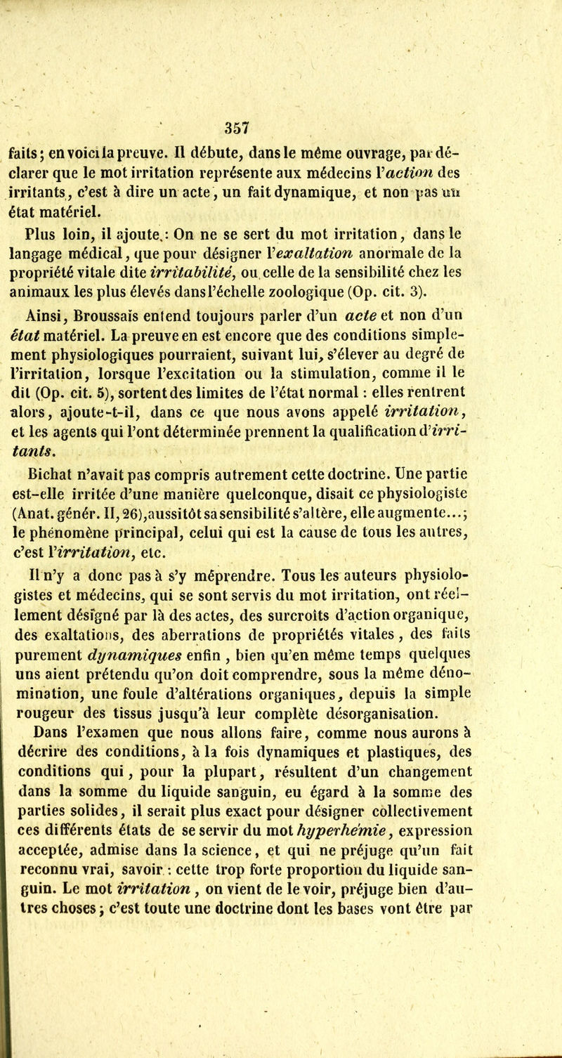 faits; en voicilapreuve. Il débute, dans le même ouvrage, pai dé- clarer que le mot irritation représente aux médecins Vaction des irritants , c’est à dire un acte , un fait dynamique, et non pas un état matériel. Plus loin, il ajoute,: On ne se sert du mot irritation, dans le langage médical, que pour désigner Y exaltation anormale de la propriété vitale dite irritabilité, ou, celle de la sensibilité chez les animaux les plus élevés dans l’échelle zoologique (Op. cit. 3). Ainsi, Broussais entend toujours parler d’un acte et non d’un état matériel. La preuve en est encore que des conditions simple- ment physiologiques pourraient, suivant lui, s’élever au degré de l’irritation, lorsque l’excitation ou la stimulation, comme il le dit (Op. cit. 6), sortent des limites de l’état normal : elles rentrent alors, ajoute-t-îl, dans ce que nous avons appelé irritation, et les agents qui l’ont déterminée prennent la qualification d’2Vn- tants, \ Bichat n’avait pas compris autrement cette doctrine. Une partie est-elle irritée d’une manière quelconque, disait ce physiologiste (Anat. génér. Il, 26),aussitôt sa sensibilité s’altère, elle augmente...; le phénomène principal, celui qui est la cause de tous les autres, c’est Yirritation, etc. Il n’y a donc pas à s’y méprendre. Tous les auteurs physiolo- gistes et médecins, qui se sont servis du mot irritation, ont réel- lement désigné par là des actes, des surcroîts d’action organique, des exaltations, des aberrations de propriétés vitales, des faits purement dynamiques enfin , bien qu’en même temps quelques uns aient prétendu qu’on doit comprendre, sous la même déno- mination, une foule d’altérations organiques, depuis la simple rougeur des tissus jusqu’à leur complète désorganisation. Dans l’examen que nous allons faire, comme nous aurons à décrire des conditions, à la fois dynamiques et plastiques, des conditions qui, pour la plupart, résultent d’un changement dans la somme du liquide sanguin, eu égard à la somme des parties solides, il serait plus exact pour désigner collectivement ces différents états de se servir du moi hyperhémie, expression acceptée, admise dans la science, et qui ne préjuge qu’un fait reconnu vrai, savoir : cette trop forte proportion du liquide san- guin. Le mot irritation, on vient de le voir, préjuge bien d’au- tres choses; c’est toute une doctrine dont les bases vont être par