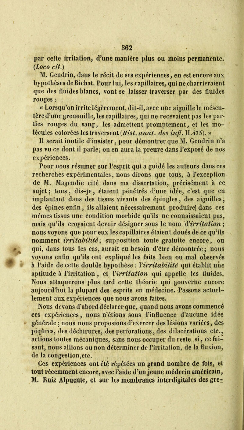 par cette irritation, d’une manière plus ou moins permanente. {Loco cit.) M. Gendrin, dans le récit de ses expériences, en est encore aux hypothèses deBichat. Pour lui, les capillaires, qui ne'charrieraient que des fluides blancs, vont se laisser traverser par des fluides rouges : <c Lorsqu’on irrite légèrement, dit-il, avec une aiguille le mésen- tère d’une grenouille, les capillaires, qui ne recevaient pas les par- ties rouges du sang, les admettent promptement, et les mo- lécules colorées les traversent {Hist, anat. des infl. 11.475). :» Il serait inutile d’insister, pour démontrer que M. Gendrin n’a pas vu ce dont il parle; on en aura la preuve dans l’exposé de nos expériences. Pour nous résumer sur l’esprit qui a guidé les auteurs dans ces recherches expérimentales, nous dirons que tous, à l’exception de M. Magendie cité dans ma dissertation, précisément à ce sujet; tous, dis-je, étaient pénétrés d’une idée, c’est que en implantant dans des tissus vivants des épingles, des aiguilles, des épines enfin, ils allaient nécessairement produire) dans ces mêmes tissus une condition morbide qu’ils ne connaissaient pas, mais qu’ils croyaient devoir désigner sous le nom ^irritation ; nous voyons que pour eux les capillaires étaient doués de ce qu’ils nomment irritabilité-^ supposition toute gratuite encore, ou qui, dans tous les cas, aurait eu besoin d’être démontrée ; nous voyons enfin qu’ils ont expliqué les faits bien ou mal observés à l’aide de cette double hypothèse : Virritabilité qui établit une aptitude à l’irritation, et Virritation qui appelle les fluides. Nous attaquerons plus tard cette théorie qui gouverne encore aujourd’hui la plupart des esprits en médecine. Passons actuel- lement aux expériences que nous avons faites. Nous devons d’abord déclarer que, quand nous avons commencé ces expériences, nous n’étions sous l’influence d’aucune idée générale ; nous nous proposions d’exercer des lésions variées, des piqûres, des déchirures, des perforations, des dilacérations etc., actions toutes mécaniques, sans nous occuper du reste si, ce fai- sant, nous allions ou non déterminer de l’irritation, de la fluxion, de la congestion,etc. Ces expériences ont été répétées un grand nombre de fois, et tout récemment encore, avec l’aide d’un jeune médecin américain, M. Buiz Alpuente, et sur les membranes interdigitales des gre*