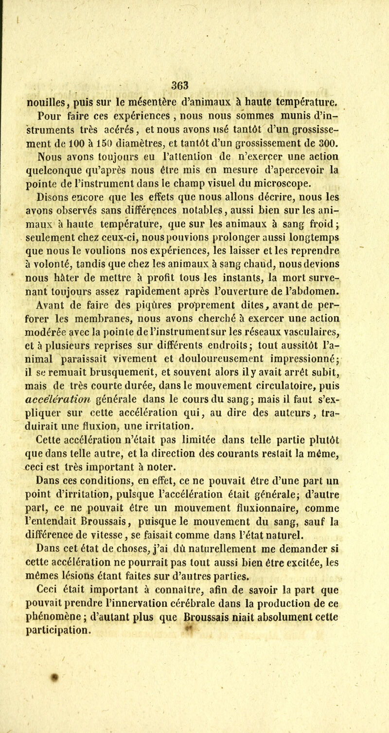 nouilles, puis sur le mésentère d’animaux à haute température. Pour faire ces expériences , nous nous sommes munis d’in- struments très acérés, et nous avons usé tantôt d’un grossisse- ment de 100 à 150 diamètres, et tantôt d’un grossissement de 300. Nous avons toujours eu l’atlenlion de n’exercer une action quelconque qu’après nous être mis en mesure d’apercevoir la pointe de l’instrument dans ie champ visuel du microscope. Disons encore que les effets que nous allons décrire, nous les avons observés sans différences notables, aussi bien sur les ani- maux à haute température, que sur les animaux à sang froid ; seulement chez ceux-ci, nous pouvions prolonger aussi longtemps que nous le voulions nos expériences, les laisser et les reprendre à volonté, tandis que chez les animaux à sang chaud, nous devions nous hâter de mettre à profit tous les instants, la mort surve- nant toujours assez rapidement après l’ouverture de l’abdomen. Avant de faire des piqûres proprement dites, avant de per- forer les membranes, nous avons cherché à exercer une action modérée avec la pointe deFinstrumentsur les réseaux vasculaires, et à plusieurs reprises sur différents endroits ; tout aussitôt l’a- nimal paraissait vivement et douloureusement impressionnéj il se remuait brusquement, et souvent alors il y avait arrêt subit, mais de très courte durée, dans le mouvement circulatoire, puis accélération générale dans le cours du sang ; mais il faut s’ex- pliquer sur cette accélération qui, au dire des auteurs, tra- duirait une fluxion, une irritation. Cette accélération n’était pas limitée dans telle partie plutôt que dans telle autre, et la direction des courants restait la même, ceci est très important à noter. Dans ces conditions, en effet, ce ne pouvait être d’une part un point d’irritation, puisque l’accélération était générale; d’autre part, ce ne pouvait être un mouvement fluxionnaire, comme l’entendait Broussais, puisque le mouvement du sang, sauf la différence de vitesse, se faisait comme dans l’état naturel. Dans cet état de choses, j’ai dû naturellement me demander si cette accélération ne pourrait pas tout aussi bien être excitée, les mêmes lésions étant faites sur d’autres parties. Ceci était important à connaître, afin de savoir la part que pouvait prendre l’innervation cérébrale dans la production de ce phénomène ; d’autant plus que Broussais niait absolument cette participation.