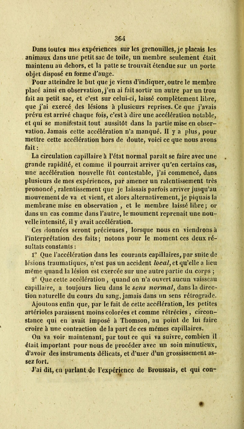 Dans toutes mes expériences sur les grenouilles, je plaçais les animaux dans une petit sac de toile, un membre seulement était maintenu au dehors, et la patte se trouvait étendue sur un porte objet disposé en forme d'auge. Pour atteindre le but que je viens d’indiquer, outre le membre placé ainsi en observation, j’en ai fait sortir un autre par un trou fait au petit sac, et c’est sur celui-ci, laissé complètement libre, que j'ai exercé des lésions à plusieurs reprises. Ce que j’avais prévu est arrivé chaque fois, c’est à dire une accélération notable, et qui se manifestait tout aussitôt dans la partie mise en obser«« vation. Jamais cette accélération n’a manqué. Il y a plus, pour mettre cette accélération hors de doute, voici ce que nous avons fait : La circulation capillaire à l’état normal paraît se faire avec une grande rapidité, et comme il pourrait arriver qu'en certains cas, une accélération noïivelle fût contestable, j’ai commencé, dans plusieurs de mes expériences, par amener un ralentissement très prononcé, ralentissement que je laissais parfois arriver jusqu’au mouvement de va et vient, et alors alternativement, je piquais la membrane mise en observation , et le membre laissé libre ; or dans un cas comme dans l'autre, le moument reprenait une nou- velle intensité, il y avait accélération. Ces données seront précieuses, lorsque nous en viendrons à l’interprétation des faits; notons pour le moment ces deux ré- sultats constants : 1* Que l’accélération dans les courants capillaires,.par suite de lésions traumatiques, n’est pas un accident local, ei qu’elle a lieu même quand la lésion est exercée sur une autre partie du corps ; Que celle accélération , quand on n’a ouvert aucun vaisseau capillaire, a toujours lieu dans le dans la direc- tion naturelle du cours du sang, jamais dans un sens rétrograde. Ajoutons enfin que, par le fait de cette accélération, les petites artérioles paraissent moins colorées et comme rétrécies, circon- stance qui en avait imposé à Thomson, au point de lui faire croire à une contraction de la part de ces mêmes capillaires. On va voir maintenant, par tout ce qui va suivre, combien il était important pour nous de procéder avec un soin minutieux, d’avoir des instruments délicats, et d’user d’un grossissement as- sez fort. J’ai dit, en paiTant/de l’expérience de Broussais, et qui con- * ?