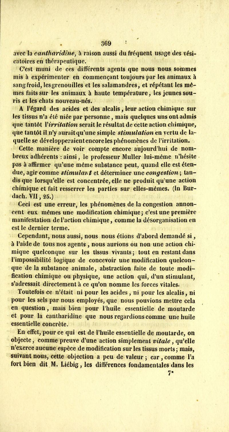 avec la cantharidine, à raison aussi du fréquent usage des vési- catoires en thérapeutique. C’est muni de ces différents agents que nous nous sommes mis à expérimenter en commençant toujours par les animaux à sang froid, lesgrenouilles et les salamandres, et répétant les mê- mes faits sur les animaux à haute température, les jeunes sou- ris et les chats nouveau-nés. A régard des acides et des alcalis, leur action chimique sur les tissus n’a été niée par personne, mais quelques uns ont admis que tantôt Virritation serait le résultat de cette action chimique, que tantôt il n’y aurait qu’une simple stimulation en vertu de la- quelle se développei^aient encore les phénomènes de l’irritation. Cette manière de voir compte encore aujourd’hui de nom- breux adhérents : ainsi, le professeur Muller lui-même n’hésite pas à affirmer qu’une même substance peut, quand elle est éten- due, agir comme stimulait et déterminer une congestion ; tan- dis que lorsqu’elle est concentrée, elle ne produit qu’une action chimique et fait resserrer les parties sur elles-mêmes. (In Bur- dach. VII, 25.) Ceci est une erreur, les phénomènes de la congestion annon- cent eux mêmes une modification chimique 5 c’est une première manifestation de l’action chimique, comme la désorganisation en est le dernier terme. Cependant, nous aussi, nous nous étions d’abord demandé si, à l’aide de tous nos agents , nous aurions ou non une action chi- mique quelconque sur les tissus vivants ; tout en restant dans l’impossibilité logique de concevoir une modification quelcon- que de la substance animale, abstraction faite de toute modi- fication chimique ou physique, une action qui, d’un stimulant, s’adressait directement à ce qu’on nomme les forces vitales. Toutefois ce n’était ni pour les acides , ni pour les alcalis, ni pour les sels par nous employés, que nous pouvions mettre cela en question, mais bien pour l’huile essentielle de moutarde et pour la cantharidine que nous regardions comme une huile essentielle concrète. En effet, pour ce qui est de l’huile essentielle de moutarde, on objecte, comme preuve d’une action simplement vitale, qu’elle n’exerce aucune espèce de modification sur les tissus morts; mais, suivant nous, cette objection a peu de valeur ; car, comme l’a fort bien dit M. Liébig, les différences fondamentales dans les 7*
