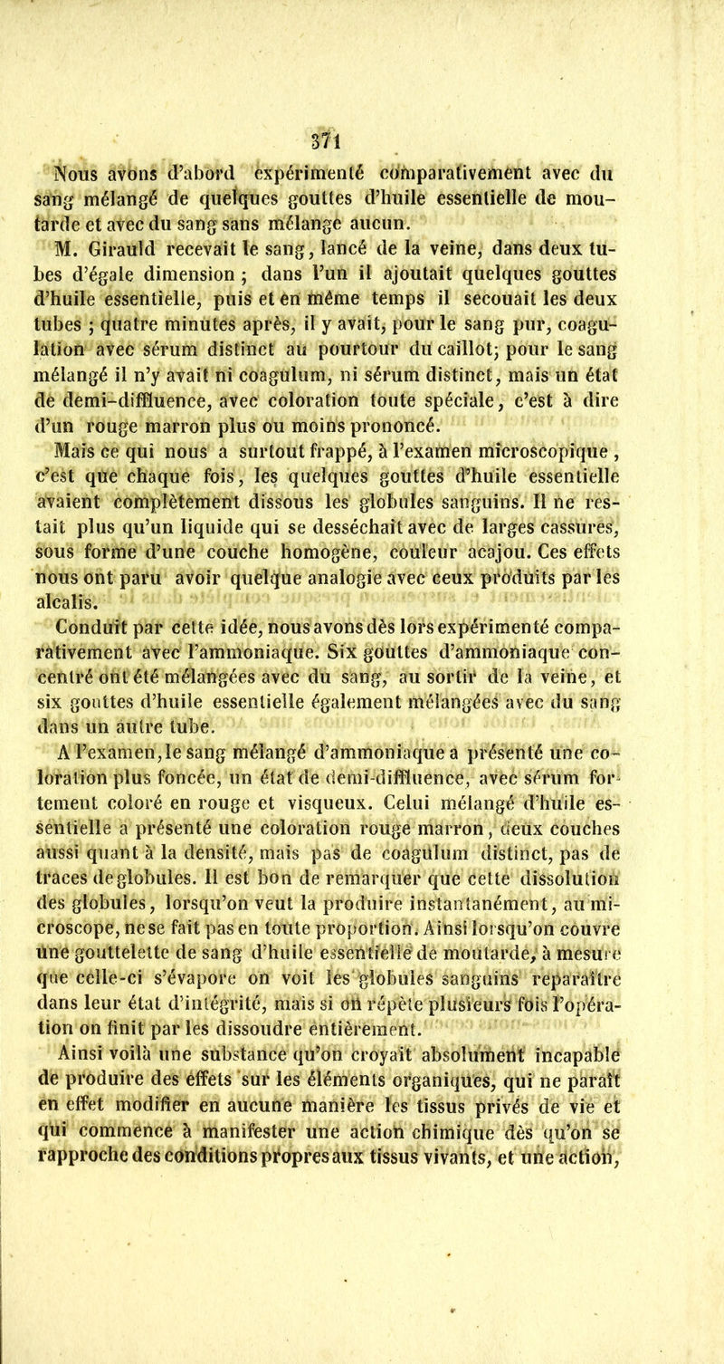Nous avons d’abord expérimenté comparativement avec du sang mélangé de quelques gouttes d’huile essentielle de mou- tarde et avec du sang sans mélange aucun. M. Girauid recevait le sang, lancé de la veine, dans deux tu- bes d’égale dimension ; dans l’un il ajoutait quelques gouttes d’huile essentielle, puis et en même temps il secouait les deux tubes ; quatre minutes après, il y avait, pour le sang pur, coagu- lation avec sérum distinct au pourtour du caillot; pour le sang mélangé il n’y avait ni coagulum, ni sérum distinct, mais un état de demi-difduence, avec coloration toute spéciale, c’est à dire d’un rouge marron plus ou moins prononcé. Mais ce qui nous a surtout frappé, à l’examen microscopique , c’est que chaque fois, les quelques gouttes d^’huile essentielle avaient complètement dissous les globules sanguins. Il ne res- tait plus qu’un liquide qui se desséchait avec de larges cassures, sous forme d’une couche homogène, couleur acajou. Ces effets nous ont paru avoir quelque analogie avec ceux produits par les alcalis. Conduit par cette idée, nous avons dès lors expérimenté compa- rativement avec l’ammoniaque. Six gouttes d’ammoniaque con- centré ont été mélangées avec du sang, au sortir de la veine, et six gouttes d’huile essentielle également mélangées avec du sang dans un autre tube. A l’examen, le sang mélangé d’ammoniaque a présenté une co- loration plus foncée, un état de demi-diffluence, avec sérum for- tement coloré en rouge et visqueux. Celui mélangé d’huile es- sentielle a présenté une coloration rouge marron, deux couches aussi quant à la densité, mais pas de coagülum distinct, pas de traces de globules. Il est bon de remarquer que cette dissolution des globules, lorsqu’on veut la produire instantanément, au mi- croscope, ne se fait pas en toute proportion . Ainsi lorsqu’on couvre tinègouttelette de sang d’huile essenlleîléde moutarde; à mesui c que celle-ci s’évapore on voit les globules sanguins reparaître dans leur état d’inlégrité, mais si oti répète plusieurs fois l’opéra- tion on finit par les dissoudre entièrement. Ainsi voilà une substance qu’on croyait absolumetif incapable de produire des effets sur les éléments organiques, qui ne paraît en effet modifier en aucune manière les tissus privés de vie et qui commence à manifester une actiotl chimique dès qu’on se rapproche des conditions propres aux tissus vivants, et unedctîon.
