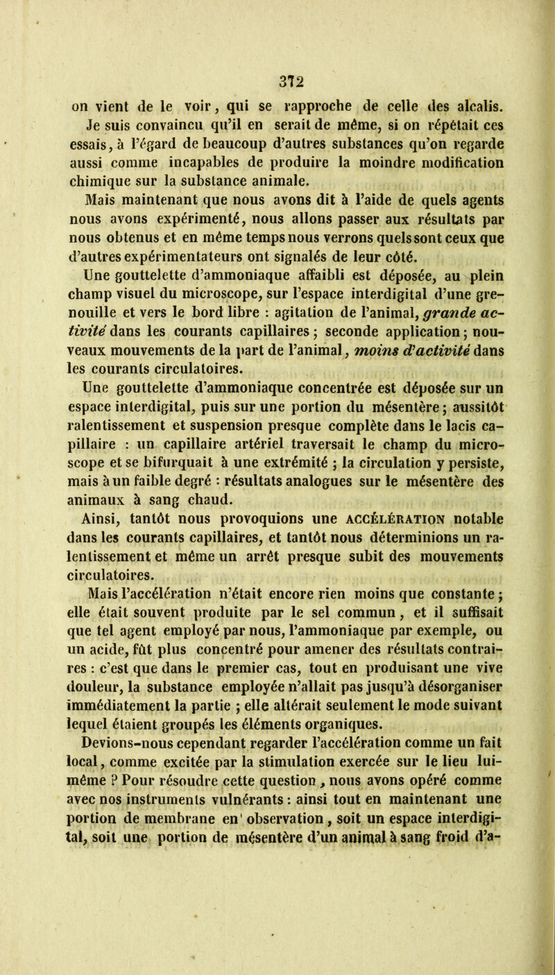 on vient de le voir, qui se rapproche de celle des alcalis. Je suis convaincu qu’il en serait de même, si on répétait ces essais, à l’égard de beaucoup d’autres substances qu’on regarde aussi comme incapables de produire la moindre modification chimique sur la substance animale. Mais maintenant que nous avons dit à l’aide de quels agents nous avons expérimenté, nous allons passer aux résultats par nous obtenus et en même temps nous verrons quels sont ceux que d’autres expérimentateurs ont signalés de leur côté. Une gouttelette d’ammoniaque affaibli est déposée, au plein champ visuel du microscope, sur l’espace interdigital d’une gre- nouille et vers le bord libre : agitation de grande ac- tivité dans les courants capillaires ; seconde application ; nou- veaux mouvements de la part de l’animal, moins activité dans les courants circulatoires. Une gouttelette d’ammoniaque concentrée est déposée sur un espace interdigital, puis sur une portion du mésentère; aussitôt ralentissement et suspension presque complète dans le lacis ca- pillaire : un capillaire artériel traversait le champ du micror scope et se bifurquait à une extrémité ; la circulation y persiste, mais à un faible degré : résultats analogues sur le mésentère des animaux à sang chaud. Ainsi, tantôt nous provoquions une accélération notable dans les courants capillaires, et tantôt nous déterminions un ra- lentissement et même un arrêt presque subit des mouvements circulatoires. Mais l’accélération n’était encore rien moins que constante ; elle était souvent produite par le sel commun, et il suffisait que tel agent employé par nous, l’ammoniaque par exemple, ou un acide, fût plus concentré pour amener des résultats contrai- res : c’est que dans le premier cas, tout en produisant une vive douleur, la substance employée n’allait pas jusqu’à désorganiser immédiatement la partie ; elle altérait seulement le mode suivant lequel étaient groupés les éléments organiques. Devions-nous cependant regarder l’accélération comme un fait local, comme excitée par la stimulation exercée sur le lieu lui- même ? Pour résoudre cette question, nous avons opéré comme avec nos instruments vulnérants : ainsi tout en maintenant une portion de membrane en' observation, soit un espace interdigi- tal, soit une portion de mésentère d’un animal à sang froid d’a-