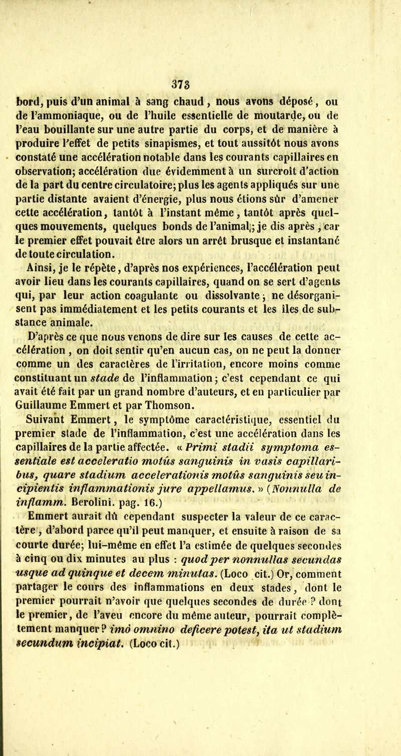 bord, puis d’un animal à sang chaud , nous avons déposé, ou de l’ammoniaque, ou de l’huile essentielle de moutarde, ou de l’eau bouillante sur une autre partie du corps, et de manière à produire Peffet de petits sinapismes, et tout aussitôt nous avons constaté une accélération notable dans les courants capillaires en observation; accélération due évidemment à un surcroît d'action de la part du centre circulatoire; plus les agents appliqués sur une partie distante avaient d’énergie, plus nous étions sùr d’amener cette accélération, tantôt à l’instant même, tantôt après quel- ques mouvements, quelques bonds de l’animal|; je dis après , car le premier effet pouvait être alors un arrêt brusque et instantané de toute circulation. Ainsi, je le répète, d’après nos expériences, l’accélération peut avoir lieu dans les courants capillaires, quand on se sert d’agents qui, par leur action coagulante ou dissolvante ; ne désorgani- sent pas immédiatement et les petits courants et les îles de sub- stance animale. D’après ce que nous venons de dire sur les causes de cette ac- célération , on doit sentir qu’en aucun cas, on ne peut la donner comme un des caractères de l’irritation, encore moins comme constituant un stade de l’inflammation ; c’est cependant ce qui avait été fait par un grand nombre d’auteurs, et en particulier par Guillaume Emmert et par Thomson. Suivant Emmert, le symptôme caractéristique, essentiel du premier stade de l’inflammation, c’est une accélération dans les capillaires de la partie affectée. i^Primi stadii symptoma es- sentiale est acceleratio motus sanguinis in vasis capillari- bus^ quare stadium accelerationis motus sanguinis seuin- cipientis inflammationis jure appellamus.^^ ( Nonnulla de inflamm,, Berolini. pag. 16.) Emmert aurait dû cependant suspecter la valeur de ce carac- tère , d’abord parce qu’il peut manquer, et ensuite à raison de sa courte durée; lui-même en effet l’a estimée de quelques secondes à cinq ou dix minutes au plus : quodper nonnullas séeundas usque ad quinque et decem minutas, (Loco cit.) Or, comment partager le cours des inflammations en deux stades, dont le premier pourrait n’avoir que quelques secondes de durée ? dont le premier, de l’aveu encore du même auteur, pourrait complè- tement manquer ? imo omnino deficere potesty ita ut stadium secundum incipiat, (Loco cit.)