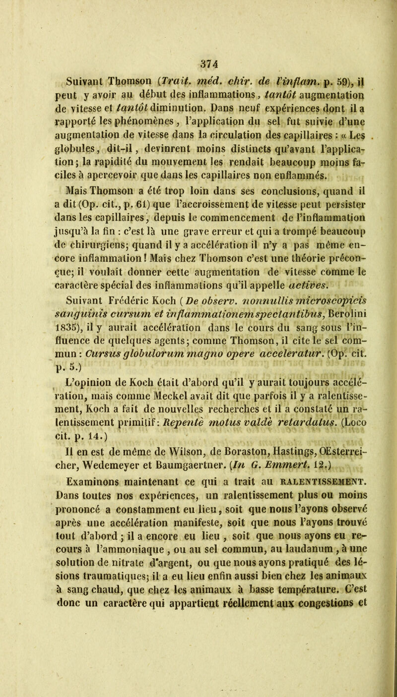 Suivant Thomson {Trait, méd, chir, de Vinflam, p. 59), H peut y avoir au début des inflammations,augmentation de vitesse et tantôt diminution. Dans neuf expériences dont il a rapporté les phénomènes, Fapplication du sel fut suivie d’une augmentation de vitesse dans la circulation des capillaires : <c Les globules, dit-il, devinrent moins distincts qu’avant l’applica- tion; la rapidité du mouvement les rendait beaucoup moins fa- ciles à apercevoir que dans les capillaires non enflammés. Mais Thomson a été trop loin dans ses conclusions, quand il a dit (Op. cit., p. 61) que l’accroissement de vitesse peut persister dans les capillaires, depuis le commencement de l’inflammation jusqu’à la fin : c’est là une grave erreur et qui a trompé beaucoup de chirurgiens; quand il y a accélération il n’y a pas même en- core inflammation! Mais chez Thomson c’est une théorie précon- çue; il voulait donner cette augmentation de vitesse comme le caractère spécial des inflammations qu’il appelle actives. Suivant Frédéric Koch {De observ, nonnullismicroscopicis sanguinis cursum et in flammaiioneTrispe et antibus, Berolini 1835), il y aurait accélération dans le cours du sang sous l’in- fluence de quelques agents; comme Thomson, il cite le sel com- mun : Cursus globulorum magno opéré acceleratur, (Op. cit. p. 5.) L’opinion de Koch était d’abord qu’il y aurait toujours accélé- ration, mais comme Meckel avait dit que parfois il y a ralentisse- ment, Koch a fait de nouvelles recherches et il a constaté un ra- lentissement ^vïïmWï\ Repentè motus valde retardatus, (Loco cit. p. 14.) Il en est de même de Wilson, de Boraston, Hastings, OEsterrei- cher, Wedemeyer et Baumgaertner. {In G, Emmert, 12.) Examinons maintenant ce qui a trait au ralentissement. Dans toutes nos expériences, un ralentissement plus ou moins prononcé a constamment eu lieu j soit que nous l’ayons observé après une accélération manifeste, soit que nous l’ayons trouvé tout d’abord ; il a encore eu lieu , soit que nous ayons eu re- cours à l’ammoniaque , ou au sel commun, au laudanum, à une solution de nitrate dargent, ou que nous ayons pratiqué des lé- sions traumatiques; il a eu lieu enfin aussi bien chez les animaux à sang chaud, que chez les animaux à basse température. C’est donc un caractère qui appartient réellement aux congestions et