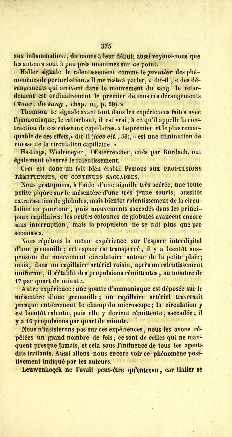aux inflammatioric;, du moins à leur début; aussi voyons-nous que les auteurs sont à peu près unanimes sur ce point. Haller signale le ralentissement comme le premier des phé- nomènes de perturbation.«11 me reste à parler^ » dit-il, « des dé- rangements qui arrivent dans le mouvement du sang : le retar- dement est ordinairement le premier de. tous ces dérangements {Mouv. du sang, chap. ni, p. 69).» Thomson le signale avant tout dans les expériences faites avec Fammoniaque, le rattachant, il est vrai, à ce qu’il appelle la con- traction de ces vaisseaux capillaires. « Le premier et le plus remar- quable de ces effets,» dit-il [îoco oit,, 56), « est une diminution de vitesse de la circulation capillaire. » Hastings, Wedemeyer , OEsterreicher, cités par Burdach, ont également observé le ralentissement. Ceci est donc un fait bien établi. Passons aux propulsions RÉMITTENTES, ou CONTINUES SACCADÉES. Nous pratiquons, à Laide d’une aiguille très acérée, une toute petite piqûre sur le mésentère d’une très jeune souris; aussitôt extravasation de globules, mais bientôt ralentissement de la circu- lation au pourtour , puis mouvements saccadés dans les princi- paux capillaires; les petites colonnes de globules avancent encore sans interruption, mais la propulsion ne se fait plus que par secousses. Nous répétons la même expérience sur l’espace interdigital d’une grenouille ; cet espace est transpercé, il y a bientôt sus- pension du mouvement circulatoire autour de la petite plaie ; mais, dans un capillaire artériel voisin, après un ralentissement uniforme, il s’établit des propulsions rémittentes, au nombre de 17 par quart de minute. Autre expérience : une goutte d’ammoniaque est déposée sur le mésentère d’une grenouille; un capillaire artériel traversait presque entièrement le champ du microscope ; la circulation y est bientôt ralentie, puis elle y devient rémittente, saccadée ; il y a 16 propulsions par quart de minute. Nous n’insisterons pas sur ces expériences, nous les avons ré- pétées un grand nombre de fois; ce sont de celles qui ne man- quent presque jamais, et cela sous l’influence de tous les agents dits irritants. Aussi allons -nous encore voir ce phénomène posi- tivement indiqué par les auteurs. Leuwenhoqck ne l’avait peut-être qu’entrevu, car Haller se
