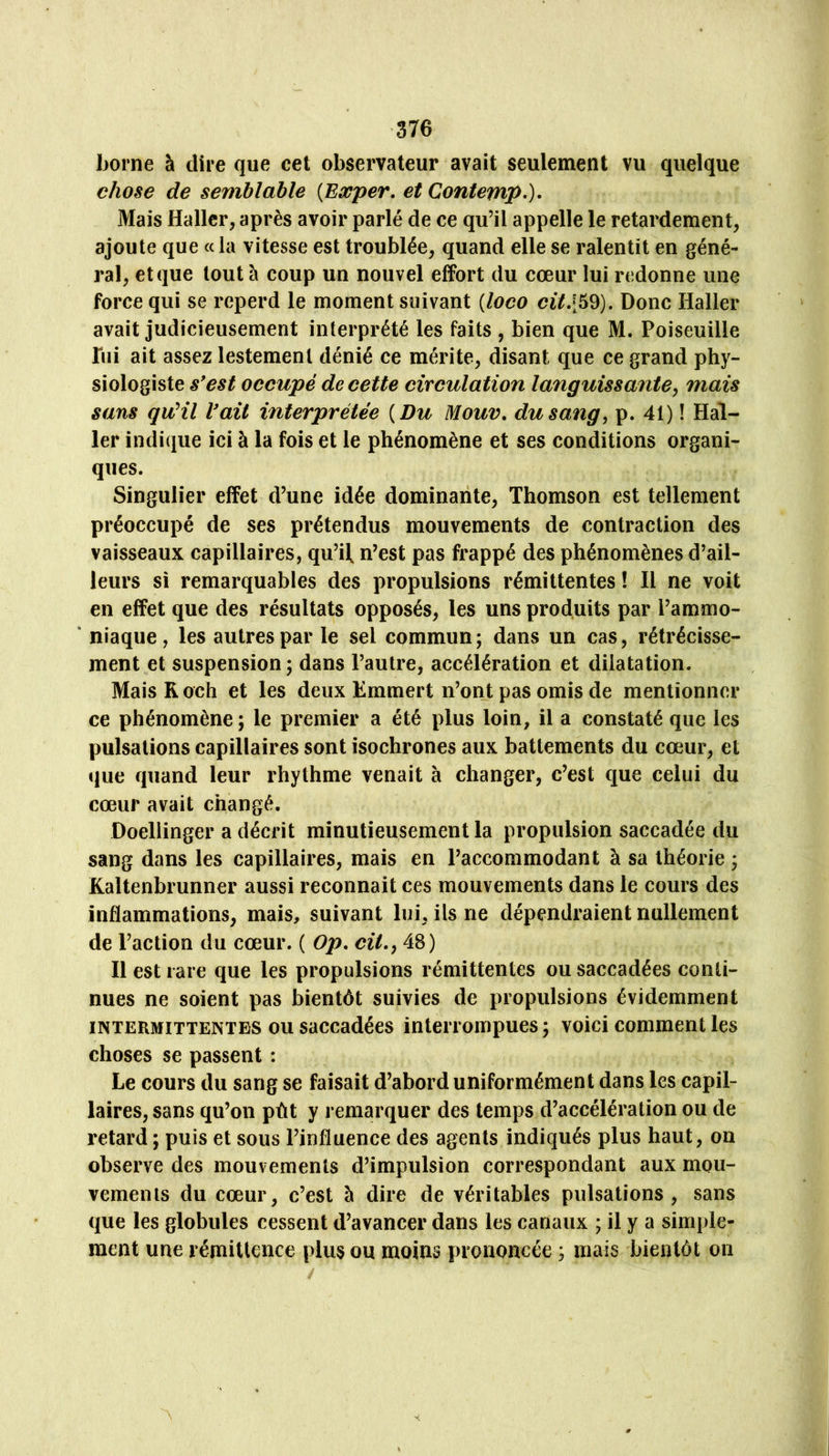‘376 home à dire que cet observateur avait seulement vu quelque chose de semblable {Eæper, et Contemp-)* Mais Haller, après avoir parlé de ce qu’il appelle le retardement, ajoute que « la vitesse est troublée, quand elle se ralentit en géné- ral, et que tout h coup un nouvel effort du cœur lui redonne une force qui se reperd le moment suivant {loco ci7459). Donc Haller avait judicieusement interprété les faits , bien que M. Poiseuille bii ait assez lestement dénié ce mérite, disant que ce grand phy- siologiste s*est occupé de cette circulation languissante y mais sans qu'il Vaii interprétée {Du Mouv, du sang, p. 41) ! Hal- ler indique ici à la fois et le phénomène et ses conditions organi- ques. Singulier effet d’une idée dominante, Thomson est tellement préoccupé de ses prétendus mouvements de contraction des vaisseaux capillaires, qu’il, n’est pas frappé des phénomènes d’ail- leurs si remarquables des propulsions rémittentes ! Il ne voit en effet que des résultats opposés, les uns produits par l’ammo- ‘ niaque, les autres par le sel commun; dans un cas, rétrécisse- ment et suspension ; dans l’autre, accélération et dilatation. Mais R och et les deux Emmert n’ont pas omis de mentionner ce phénomène ; le premier a été plus loin, il a constaté que les pulsations capillaires sont isochrones aux battements du cœur, et ijue quand leur rhythme venait à changer, c’est que celui du cœur avait changé. Doellinger a décrit minutieusement la propulsion saccadée du sang dans les capillaires, mais en l’accommodant à sa théorie ; Kaltenbrunner aussi reconnait ces mouvements dans le cours des inflammations, mais, suivant lui, ils ne dépendraient nullement de l’action du cœur. ( Op. cil., 48) Il est rare que les propulsions rémittentes ou saccadées conti- nues ne soient pas bientôt suivies de propulsions évidemment INTERMITTENTES OU saccadécs interrompues ; voici comment les choses se passent : Le cours du sang se faisait d’abord uniformément dans les capil- laires, sans qu’on pût y remarquer des temps d’accélération ou de retard ; puis et sous l’influence des agents indiqués plus haut, on observe des mouvements d’impulsion correspondant aux mou- vements du cœur, c’est à dire de véritables pulsations, sans que les globules cessent d’avancer dans les canaux ; il y a simple- ment une rémittence plus ou moins prononcée ; mais bientôt on