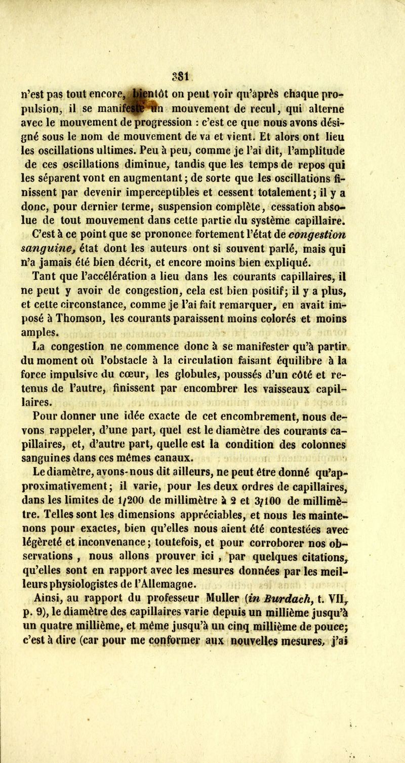 n’est pas tout encore, J||ntôt on peut voir qu’après chaque pro- pulsion, il se manif^^î^n mouvement de recul, qui alterne avec le mouvement de progression : c’est ce que nous avons dési- gné sous le nom de mouvement de va et vient. Et alors ont lieu les oscillations ultimes. Peu à peu, comme je l’ai dit, l’amplitude de ces oscillations diminue, tandis que les temps de repos qui les séparent vont en augmentant ; de sorte que les oscillations fi- nissent par devenir imperceptibles et cessent totalement; il y a donc, pour dernier terme, suspension complète, cessation abso- lue de tout mouvement dans cette partie du système capillaire. C’est à ce point que se prononce fortement l’état de congestion sanguine^ état dont les auteurs ont si souvent parlé, mais qui n’a jamais été bien décrit, et encore moins bien expliqué. Tant que l’accélération a lieu dans les courants capillaires, il ne peut y avoir de congestion, cela est bien positif; il y a plus, et cette circonstance, comme je l’ai fait remarquer, en avait im- posé à Thomson, les courants paraissent moins colorés et moins amples* La congestion ne commence donc à se manifester qu’à partir du moment où l’obstacle à la circulation faisant équilibre à la force impulsive du cœur, les globules, poussés d’un côté et re- tenus de l’autre, finissent par encombrer les vaisseaux capil- laires. Pour donner une idée exacte de cet encombrement, nous de- vons rappeler, d’une part, quel est le diamètre des courants ca- pillaires, et, d’autre part, quelle est la condition des colonnes sanguines dans ces mêmes canaux. Le diamètre, avons- nous dit ailleurs, ne peut être donné qu’ap- proximativement ; il varie, pour les deux ordres de capillaires, dans les limites de 1/200 de millimètre à 2 et 3/100 de millimè- tre. Telles sont les dimensions appréciables, et nous les mainte- nons pour exactes, bien qu’elles nous aient été contestées avec légèreté et inconvenance ; toutefois, et pour corroborer nos ob- servations , nous allons prouver ici , par quelques citations,^ qu’elles sont en rapport avec les mesures données par les meil- leurs physiologistes de l’Allemagne. Ainsi, au rapport du professeur Muller (m Burdach, t. Vlly p. 9), le diamètre des capillaires varie depuis un millième jusqu’à un quatre millième, et même jusqu’à un cinq millième de poucej c’est à dire (car pour me conformer aux nouvelles mesures^ j’ai
