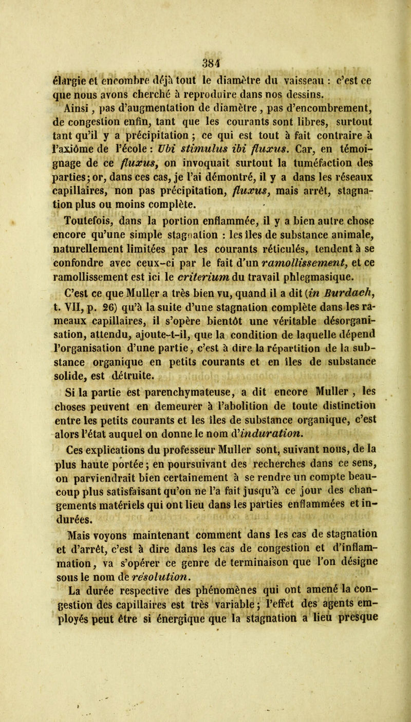 élargie et encombre déjà tout le diamètre du vaisseau : c’est ce que nous avons cherché à reproduire dans nos dessins. Ainsi ^ pas d’augmentation de diamètre, pas d’encombrement, de congestion enfin, tant que les courants sont libres, surtout tant qu’il y a précipitation ; ce qui est tout à fait contraire à l’axiôme de l’école : übi stimulus ibi ftuxus. Car, en témoi- gnage de ce fluxuSy on invoquait surtout la tuméfaction des parties; or, dans ces cas, je l’ai démontré, il y a dans les réseaux capillaires, non pas précipitation, fluxuSy mais arrêt, stagna- tion plus ou moins complète. Toutefois, dans la portion enflammée, il y a bien autre chose encore qu’une simple stagnation : les îles de substance animale, naturellement limitées par les courants réticulés, tendent à se confondre avec ceux-ci par le fait d'un ramollissement, et ce ramollissement est ici le critérium du travail phlegmasique. C’est ce que Muller a très bien vu, quand il a dit {in Burdach, t. VII, p. 26) qu’à la suite d’une stagnation complète dans les ra- meaux capillaires, il s’opère bientôt une véritable désorgani- sation, attendu, ajoute-t-il, que la condition de laquelle dépend l’organisation d’une partie, c’est à dire la répartition de la sub- stance organique en petits courants et en îles de substance solide, est détruite. Si la partie est parenchymateuse, a dit encore Muller , les choses peuvent en demeurer à l’abolition de toute distinction entre les petits courants et les îles de substance organique, c’est alors l’étal auquel on donne le nom ài induration. Ces explications du professeur Muller sont, suivant nous, de la plus haute portée ; en poursuivant des recherches dans ce sens, on parviendrait bien certainement à se rendre un compte beau- coup plus satisfaisant qu’on ne l’a fait jusqu’à ce jour des chan- gements matériels qui ont lieu dans les parties enflammées et in- durées. Mais voyons maintenant comment dans les cas de stagnation et d’arrêt, c’est à dire dans les cas de congestion et d’inflam- mation, va s’opérer ce genre de terminaison que Ton désigne sous le nom de résolution, La durée respective des phénomènes qui ont amené la con- gestion des capillaires est très variable; l’effet des agents em- ployés peut être si énergique que la stagnation a lieu presque