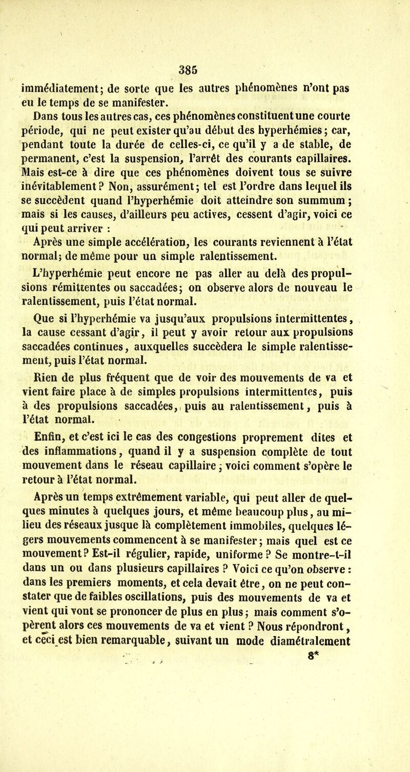 385 immédiatement; de sorte que les autres phénomènes n’ont pas eu le temps de se manifester. Dans tous les autres cas, ces phénomènes constituent une courte période, qui ne peut exister qu’au début des hyperhémies; car, pendant toute la durée de celles-ci, ce qu’il y a de stable, de permanent, c’est la suspension^ l’arrêt des courants capillaires. Mais est-ce à dire que ces phénomènes doivent tous se suivre inévitablement ? Non, assurément ; tel est l’ordre dans lequel ils se succèdent quand l’hyperhémie doit atteindre son summum ; mais si les causes, d’ailleurs peu actives, cessent d’agir, voici ce qui peut arriver : Après une simple accélération, les courants reviennent à l’état normal; de même pour un simple ralentissement. L’hyperhémie peut encore ne pas aller au delà des propul- sions rémittentes ou saccadées; on observe alors de nouveau le ralentissement, puis l’état normal. Que si l’hyperhémie va jusqu’aux propulsions intermittentes, la cause cessant d’agir, il peut y avoir retour aux propulsions saccadées continues, auxquelles succédera le simple ralentisse- ment, puis l’état normal. Rien de plus fréquent que de voir des mouvements de va et vient faire place à de simples propulsions intermittentes, puis à des propulsions saccadées,i puis au ralentissement, puis à l’état normal. Enfin, et c’est ici le cas des congestions proprement dites et des inflammations, quand il y a suspension complète de tout mouvement dans le réseau capillaire ; voici comment s’opère le retour à l’état normal. y Après un temps extrêmement variable, qui peut aller de quel- ques minutes à quelques jours, et même beaucoup plus, au mi- lieu des réseaux jusque là complètement immobiles, quelques lé- gers mouvements commencent à se manifester ; mais quel est ce mouvement?Est-il régulier, rapide, uniforme? Se montre-t-il dans un ou dans plusieurs capillaires ? Voici ce qu’on observe : dans les premiers moments, et cela devait être, on ne peut con- stater que de faibles oscillations, puis des mouvements de va et vient qui vont se prononcer de plus en plus ; mais comment s’o- pèrent alors ces mouvements de va et vient ? Nous répondront, et ceci est bien remarquable, suivant un mode diamétralement 3^