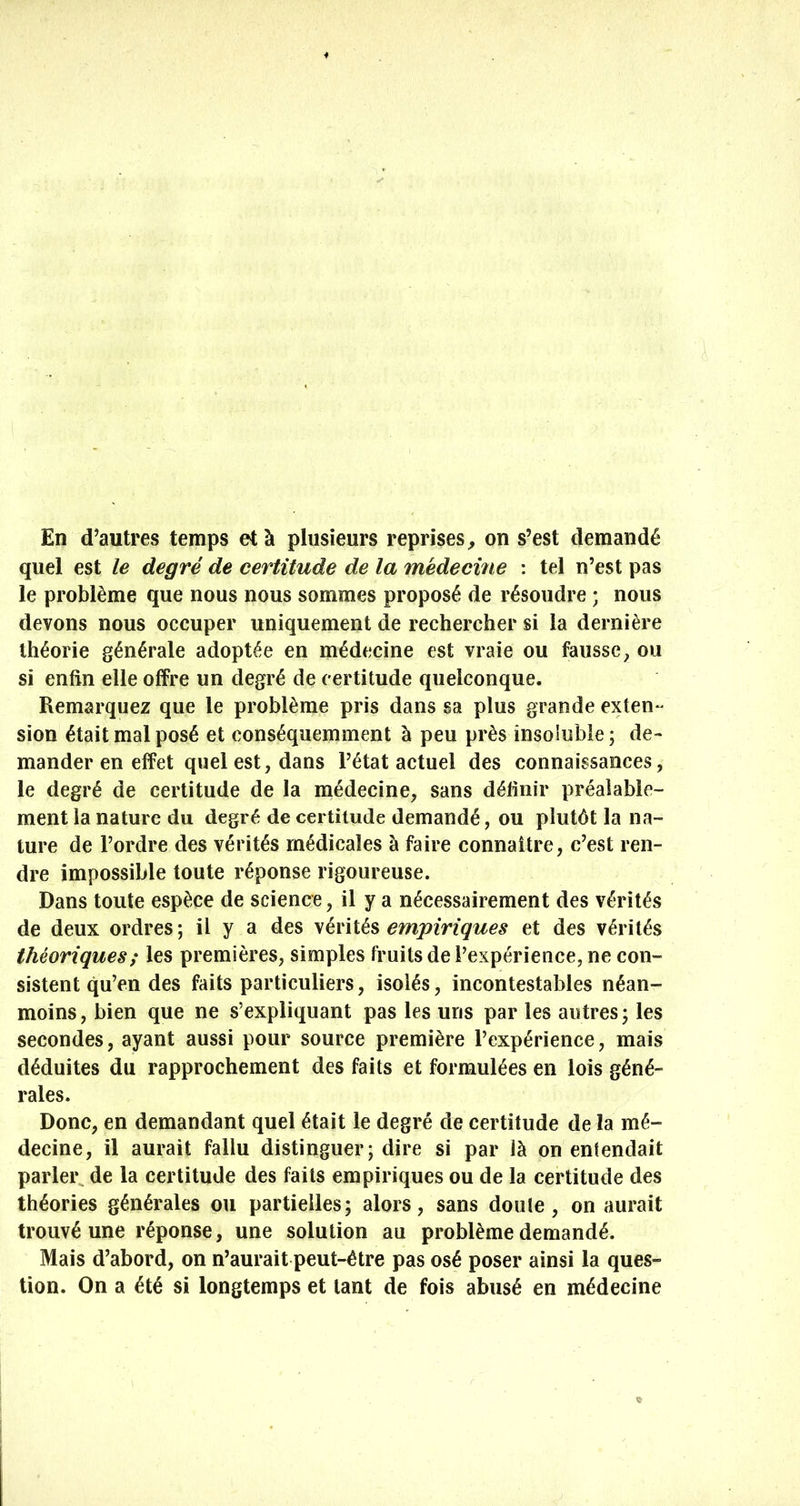 En d’autres temps et à plusieurs reprises^ on s’est demandé quel est le degré de certitude de la médecine : tel n’est pas le problème que nous nous sommes proposé de résoudre ; nous devons nous occuper uniquement de rechercher si la dernière théorie générale adoptée en médecine est vraie ou fausse ^ ou si enfin elle offre un degré de certitude quelconque. Remarquez que le problème pris dans sa plus grande exten^ sion était mal posé et conséquemment à peu près insoluble ; de- mander en effet quel est, dans l’état actuel des connaissances, le degré de certitude de la médecine, sans définir préalable- ment la nature du degré de certitude demandé, ou plutôt la na- ture de l’ordre des vérités médicales à faire connaître, c’est ren- dre impossible toute réponse rigoureuse. Dans toute espèce de science, il y a nécessairement des vérités de deux ordres ; il y a des vérités empiriques et des vérités théoriques ; les premières, simples fruits de l’expérience, ne con- sistent qu’en des faits particuliers, isolés, incontestables néan- moins, bien que ne s’expliquant pas les uns par les autres; les secondes, ayant aussi pour source première l’expérience, mais déduites du rapprochement des faits et formulées en lois géné- rales. Donc, en demandant quel était le degré de certitude de la mé- decine, il aurait fallu distinguer; dire si par là on entendait parler de la certitude des faits empiriques ou de la certitude des théories générales ou partielles; alors, sans doule, on aurait trouvé une réponse, une solution au problème demandé. Mais d’abord, on n’aurait peut-être pas osé poser ainsi la ques- tion. On a été si longtemps et tant de fois abusé en médecine