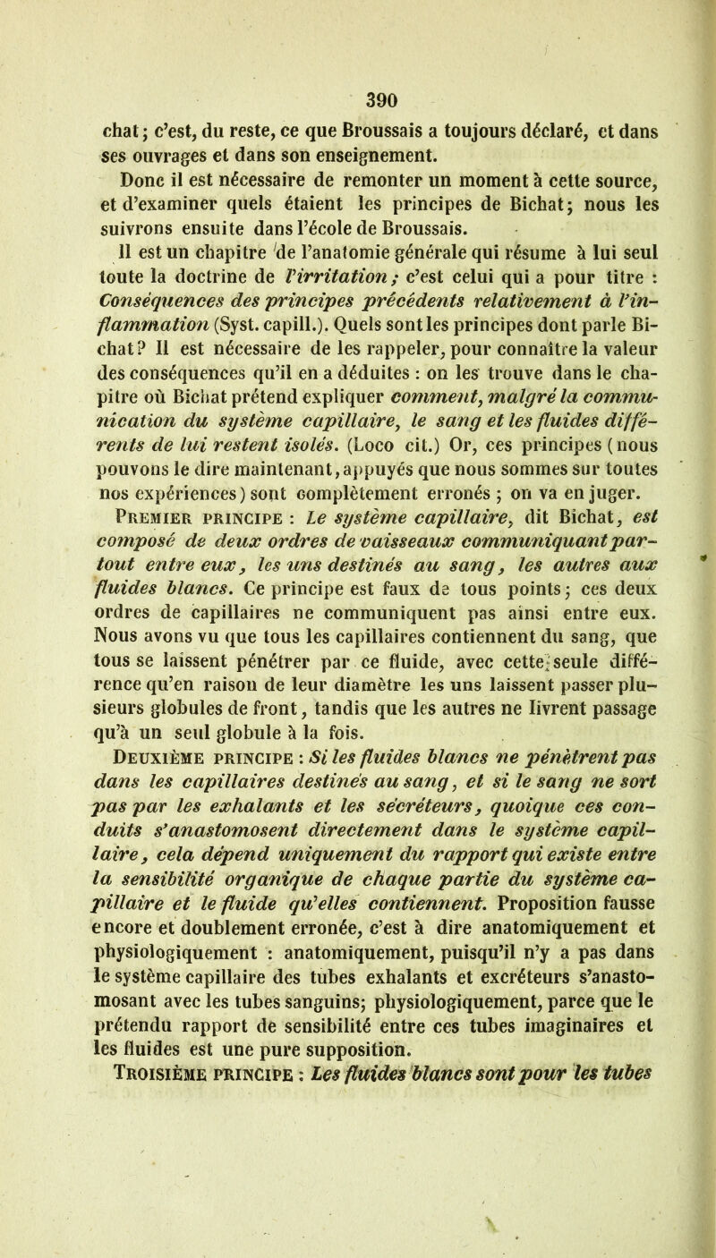 chat ; c’est, du reste, ce que Broussais a toujours déclaré, et dans ses ouvrages et dans son enseignement. Donc il est nécessaire de remonter un moment à cette source, et d’examiner quels étaient les principes de Bichat; nous les suivrons ensuite dans l’école de Broussais. 11 est un chapitre de l’anatomie générale qui résume à lui seul toute la doctrine de Virritation ; c’est celui qui a pour titre : Conséquences des 'principes précédents relativement à Vin- flammation (Syst. capill.). Quels sont les principes dont parle Bi- chat? Il est nécessaire de les rappeler, pour connaître la valeur des conséquences qu’il en a déduites : on les trouve dans le cha- pitre où Bichat prétend expliquer comment^ malgré la commu- nication du système capillaire^ le sang et les fluides diffé- rents de lui restent isolés, (Loco cit.) Or, ces principes (nous pouvons le dire maintenant,appuyés que nous sommes sur toutes nos expériences) sont complètement erronés ; on va en juger. Premier principe : le système capillaire^ dit Bichat, est composé de deux ordres de vaisseaux communiquant par- tout entre eux y les uns destinés au sang y les autres aux fluides blancs. Ce principe est faux de tous points ; ces deux ordres de capillaires ne communiquent pas ainsi entre eux. Nous avons vu que tous les capillaires contiennent du sang, que tousse laissent pénétrer par ce fluide, avec cette]seule diffé- rence qu’en raison de leur diamètre les uns laissent passer plu- sieurs globules de front, tandis que les autres ne livrent passage qu’à un seul globule à la fois. Deuxième principe : Si les fluides blancs ne pénètrent pas dans les capillaires destinés au sang, et si te sang ne sort pas par les exhalants et les sécréteurs y quoique ces con- duits s*anastomosent directement dans le système capil- laire y cela dépend uniquement du rapport qui existe entre la sensibilité organique de chaque partie du système ca- pillaire et le fluide qu^elles contiennent. Proposition fausse encore et doublement erronée, c’est à dire anatomiquement et physiologiquement : anatomiquement, puisqu’il n’y a pas dans le système capillaire des tubes exhalants et excréteurs s’anasto- mosant avec les tubes sanguins; physiologiquement, parce que le prétendu rapport de sensibilité entre ces tubes imaginaires et les fluides est une pure supposition. Troisième principe : Les fluides blancs sont pour les tubes
