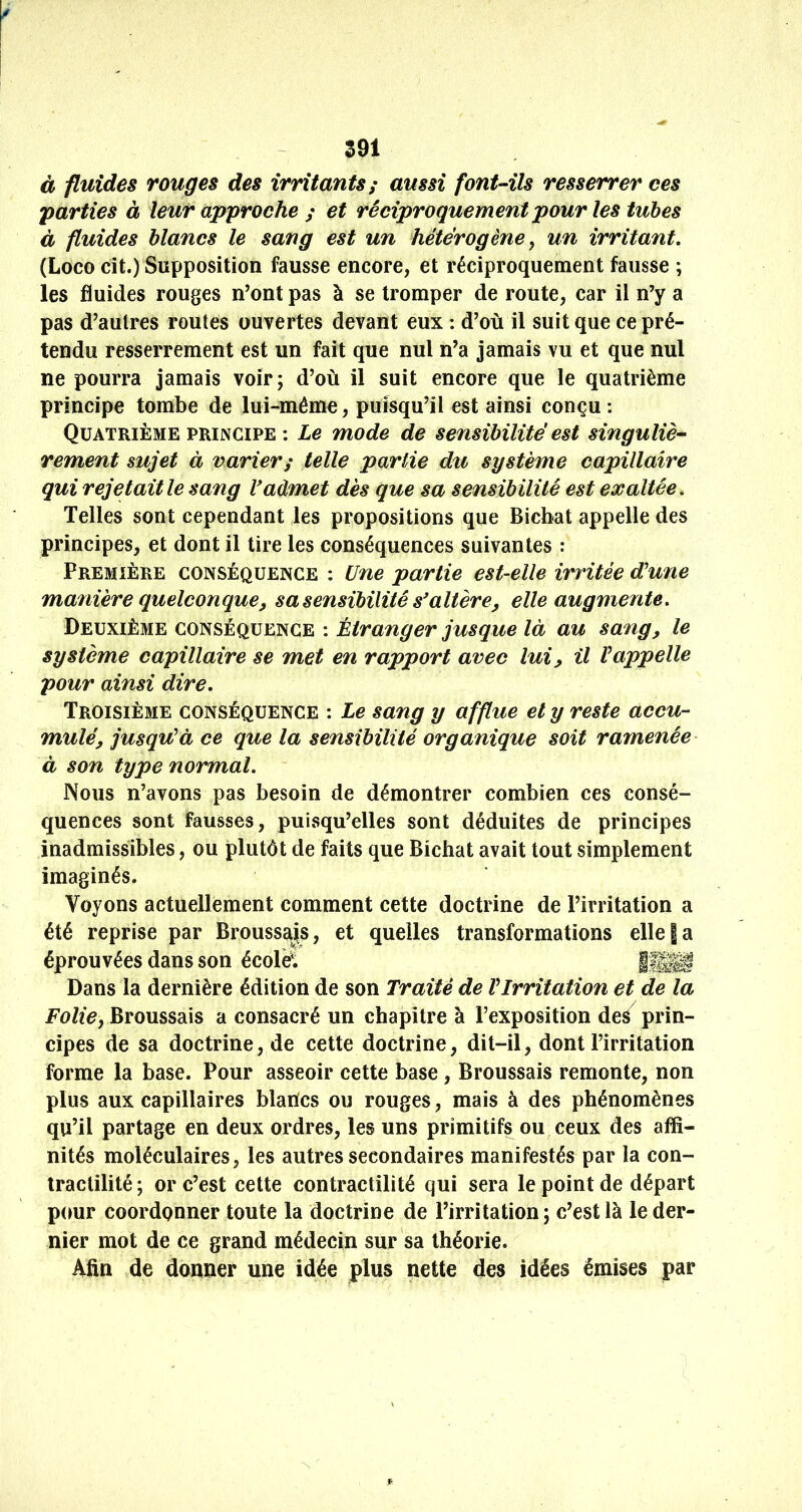 S91 à fluides rouges des irritants ; aussi font-ils resserrer ces 'parties à leur approche ; et réciproquement pour les tuhes à fluides blancs le sang est un hétérogène ^ un irritant, (Loco cit.) Supposition fausse encore, et réciproquement fausse ; les fluides rouges n’ont pas à se tromper de route, car il n’y a pas d’autres routes ouvertes devant eux : d’où il suit que ce pré- tendu resserrement est un fait que nul n’a jamais vu et que nul ne pourra jamais voir; d’où il suit encore que le quatrième principe tombe de lui-^même, puisqu’il est ainsi conçu ; Quatrième PRINCIPE : Le mode de sensibilité est singulier rement sujet à varier; telle partie du système capillaire qui rejetait le sang V admet dès que sa sensibilité est exaltée. Telles sont cependant les propositions que Bicbat appelle des principes, et dont il tire les conséquences suivantes : Première conséquence : Une partie est-elle irritée d'une manière quelconque y sa sensibilité s'altère^ elle augmente. Deuxième conséquence : Étranger jusque là au sang, le système capillaire se met en rapport avec lui, il l'appelle pour ainsi dire. Troisième conséquence : Le sang y afflue et y reste accu- mulé, jusqu'à ce que la sensibilité organique soit ramenée à son type normal. Nous n’avons pas besoin de démontrer combien ces consé- quences sont fausses, puisqu’elles sont déduites de principes inadmissibles, ou plutôt de faits que Bichat avait tout simplement imaginés. Voyons actuellement comment cette doctrine de l’irritation a été reprise par Brousss^s, et quelles transformations elle | a éprouvées dans son écolÿ. iîE^ Dans la dernière édition de son Traité de l'Irritation et de la Foliey Broussais a consacré un chapitre à l’exposition des prin- cipes de sa doctrine, de cette doctrine, dit-il, dont l’irritation forme la base. Pour asseoir cette base, Broussais remonte, non plus aux capillaires blancs ou rouges, mais à des phénomènes qu’il partage en deux ordres, les uns primitifs ou ceux des affi- nités moléculaires, les autres secondaires manifestés par la con- tractilité; or c’est cette contractilité qui sera le point de départ pour coordonner toute la doctrine de l’irritation; c’est là le der- nier mot de ce grand médecin sur sa théorie. Afin de donner une idée plus nette des idées émises par