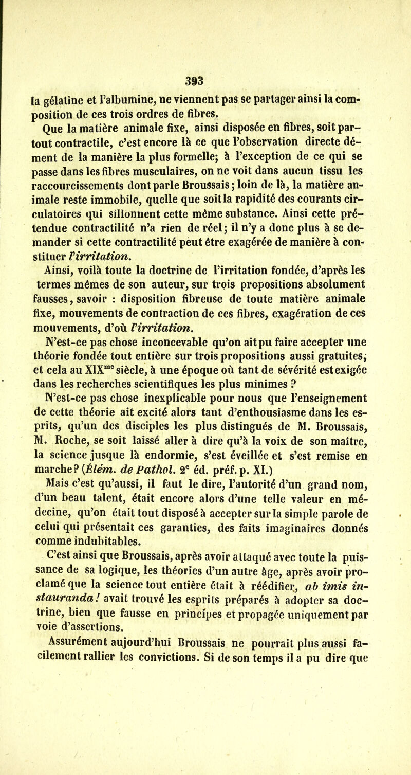 3i3 la gélatine et l’albumine, ne viennent pas se partager ainsi la com- position de ces trois ordres de fibres. Que la matière animale fixe, ainsi disposée en fibres, soit par- tout contractile, c’est encore là ce que l’observation directe dé- ment de la manière la plus formelle; à l’exception de ce qui se passe dans les fibres musculaires, on ne voit dans aucun tissu les raccourcissements dont parle Broussais ; loin de là, la matière an- imale reste immobile, quelle que soitla rapidité des courants cir- culatoires qui sillonnent cette même substance. Ainsi cette pré- tendue contractilité n’a rien de réel ; il n’y a donc plus à se de- mander si cette contractilité peut être exagérée de manière à con- stituer Virritation, Ainsi, voilà toute la doctrine de l’irritation fondée, d’après les termes mêmes de son auteur, sur trois propositions absolument fausses, savoir : disposition fibreuse de toute matière animale fixe, mouvements de contraction de ces fibres, exagération de ces mouvements, d’où Virritatîon, IN’est-ce pas chose inconcevable qu’on ait pu faire accepter une théorie fondée tout entière sur trois propositions aussi gratuites; et cela au X1X“® siècle, à une époque où tant de sévérité est exigée dans les recherches scientifiques les plus minimes ? IN’est-ce pas chose inexplicable pour nous que l’enseignement de cette théorie ait excité alors tant d’enthousiasme dans les es- prits, qu’un des disciples les plus distingués de M. Broussais, M. Roche, se soit laissé aller à dire qu’à la voix de son maître, la science jusque là endormie, s’est éveillée et s’est remise en marche? (É/em. de Pathol, 2® éd. préf.p. XL) Mais c’est qu’aussi, il faut le dire, l’autorité d’un grand nom, d’un beau talent, était encore alors d’une telle valeur en mé- decine, qu’on était tout disposé à accepter sur la simple parole de celui qui présentait ces garanties, des faits imaginaires donnés comme indubitables. C’est ainsi que Broussais, après avoir attaqué avec toute la puis- sance de sa logique, les théories d’un autre âge, après avoir pro- clamé que la science tout entière était à réédifier, ab imis in-- stauranda! avait trouvé les esprits préparés à adopter sa doc- trine, bien que fausse en principes et propagée uniquement par voie d’assertions. Assurément aujourd’hui Broussais ne pourrait plus aussi fa- cilement rallier les convictions. Si de son temps il a pu dire que