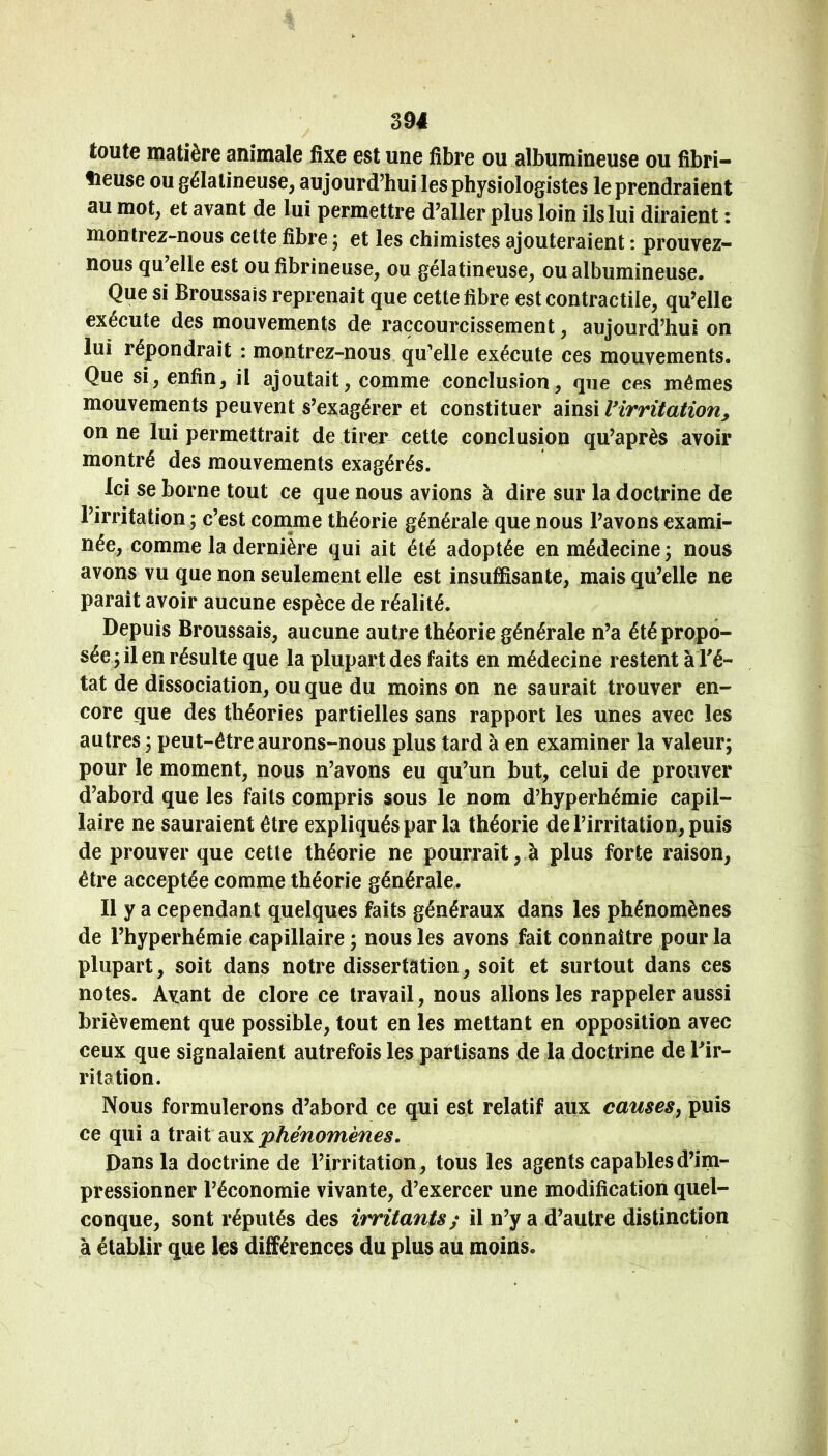 toute matière animale fixe est une fibre ou albumineuse ou fibri- tieuse ou gélatineuse^ aujourd’hui les physiologistes le prendraient au mot, et avant de lui permettre d’aller plus loin ils lui diraient : montrez-nous celte fibre j et les chimistes ajouteraient : prouvez- nous qu’elle est ou fibrineuse, ou gélatineuse, ou albumineuse. Que si Broussais reprenait que cette fibre est contractile, qu’elle exécute des mouvements de raccourcissement, aujourd’hui on lui répondrait : montrez-nous qu’elle exécute ces mouvements. Que si, enfin, il ajoutait, comme conclusion, que ces mêmes mouvements peuvent s’exagérer et constituer ainsi Virritation^ on ne lui permettrait de tirer cette conclusion qu’après avoir montré des mouvements exagérés. Ici se borne tout ce que nous avions à dire sur la doctrine de l’irritation ; c’est conime théorie générale que nous l’avons exami- née, comme la dernière qui ait été adoptée en médecine 3 nous avons vu que non seulement elle est insuffisante, mais qu’elle ne parait avoir aucune espèce de réalité. Depuis Broussais, aucune autre théorie générale n’a été propo- sée y il en résulte que la plupart des faits en médecine restent à l'é- tat de dissociation, ou que du moins on ne saurait trouver en- core que des théories partielles sans rapport les unes avec les autres ; peut-être aurons-nous plus tard à en examiner la valeur; pour le moment, nous n’avons eu qu’un but, celui de prouver d’abord que les faits compris sous le nom d’hyperhémie capil- laire ne sauraient être expliqués par la théorie de l’irritation, puis de prouver que cette théorie ne pourrait, à plus forte raison, être acceptée comme théorie générale. Il y a cependant quelques faits généraux dans les phénomènes de l’hyperhémie capillaire ; nous les avons fait connaître pour la plupart, soit dans notre dissertation, soit et surtout dans ces notes. Avant de clore ce travail, nous allons les rappeler aussi brièvement que possible, tout en les mettant en opposition avec ceux que signalaient autrefois les partisans de la doctrine de l'ir- ritation. Nous formulerons d’abord ce qui est relatif aux causes, puis ce qui a trait diVL^ phénomènes. Dans la doctrine de l’irritation, tous les agents capables d’im- pressionner l’économie vivante, d’exercer une modification quel- conque, sont réputés des irritants; il n’y a d’autre distinction à établir que les différences du plus au moins.