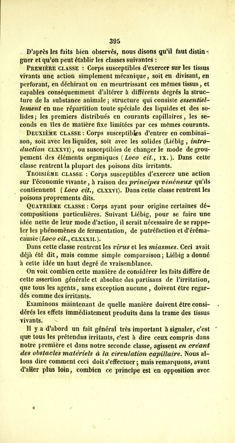 ^ D’après les faits bien observés, nous disons qu’il faut distin guer et qu’on peut établir les classes suivantes : Première classe ; Corps susceptibles d’exercer sur les tissus vivants une action simplement mécanique, soit en divisant, en perforant, en déchirant ou en meurtrissant ces mêmes tissus, et capables conséquemment d’altérer à différents degrés la struc- ture de la substance animale ; structure qui consiste essentiel-^ lement en une répartition toute spéciale des liquides et des so- lides; les premiers distribués en courants capillaires, les se- conds en îles de matière fixe limitées par ces mêmes courants. Deuxième classe : Corps susceptibfes d’entrer en combinai- son, soit avec les liquides, soit avec les solides (Liébîg, intro- ductïon CLXXVi), ou susceptibles de changer le mode de grou- pement des éléments organiques ( Loco cit., ix. ). Dans cette classe rentrent la plupart des poisons dits irritants. Troisième classe : Corps susceptibles d'exercer une action sur l’économie vivante, à raison des principes vénéneux qu’ils contiennent ( Loco cit,, clxxvi). Dans cette classe rentrent les poisons proprements dits. Quatrième classe : Corps ayant pour origine certaines dé- compositions particulières. Suivant Liébig, pour se faire une idée nette de leur mode d’action, il serait nécessaire de se rappe- ler les phénomènes de fermentation, de putréfaction et d’éréma- causie {Loco cit,, clxxxil). Dans cette classe rentrent les virus et les miasmes. Ceci avait déjà été dit, mais comme simple comparaison ; Liébig a donné à cette idée un haut degré de vraisemblance. On voit combien cette manière de considérer les faits diffère de cette assertion générale et absolue des partisans de l’irritation, que tous les agents, sans exception aucune, doivent être regar- dés comme des irritants. Examinons maintenant de quelle manière doivent être consi- * dérés les effets immédiatement,produits dans la trame des tissus vivants. Il y a d’abord un fait général très important à signaler, c'est  que tous les prétendus irritants, c’est à dire ceux compris dans notre première et dans notre seconde classe, agissent en créant des obstacles matériels à la circulation capillaire. Nous al- lons dire comment ceci doit s’effectuer ; mais remarquons, avant d’aller plus loin, combien ce principe est en opposition avec y 4
