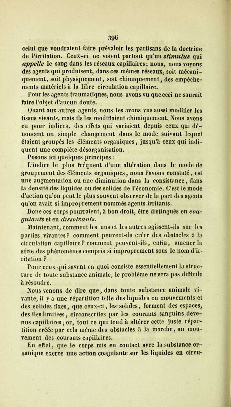 celui que voudraient faire prévaloir les partisans de la doctrine de Pirritation. Ceux-ci ne voient partout qu'un stimulus qui appelle le sang dans les réseaux capillaires ; nous, nous voyons des agents qui produisent, dans ces mêmes réseaux, soit mécani- quement, soit physiquement, soit chimiquement, des empêche- ments matériels à la libre circulation capillaire. Pour les agents traumatiques, nous avons vu que ceci ne saurait faire l’objet d’aucun doute. Quant aux autres agents, nous les avons vus aussi modifier les tissus vivants, mais ils les modifiaient chimiquement. Nous avons eu pour indices, des effets qui variaient depuis ceux qui dé- noncent un simple changement dans le mode suivant lequel étaient groupés les éléments organiques, jusqu’à ceux qui indi- quent une complète désorganisation. Posons ici quelques principes : ’ L’indice le plus fréquent d’une altération dans le mode de groupement des éléments organiques, nous l’avons constaté, est une augmentation ou une diminution dans la consistance, dans la densité des liquides ou des solides de l’économie. C’est le mode d’action qu’on peut le plus souvent observer de la part des agents qu’on avait si improprement nommés agents irritants. Donc ces corps pourraient, à bon droit, être distingués en coa- gulants et en dissolvants. Maintenant, comment les uns et les autres agissent-ils sur les parties vivantes? comment peuvent-ils créer des obstacles à la circulation capillaire? comment peuvent-ils, eafin, amener la série des phénomènes compris si improprement sous le nom d’ir- rîtalion ? Pour ceux qui savent en quoi consiste essentiellement la struc- ture de toute substance animale, le problème ne sera pas difficile à résoudre. Nous venons de dire que, dans toute substance animale vi- vante, il y a une répartition telle des liquides en mouvements et des solides fixes, que ceux-ci, les solides, forment des espaces, des îles limitées, circonscrites par les courants sanguins deve- nus capillaires ; or, tout ce qui tend à altérer cette juste répar- tition créée par cela même des obstacles à la marche, au mou- vement des courants capillaires. En effet, que le corps mis en contact avec la substance or- ganique exerce une action coagulante sur les liquides en circu-