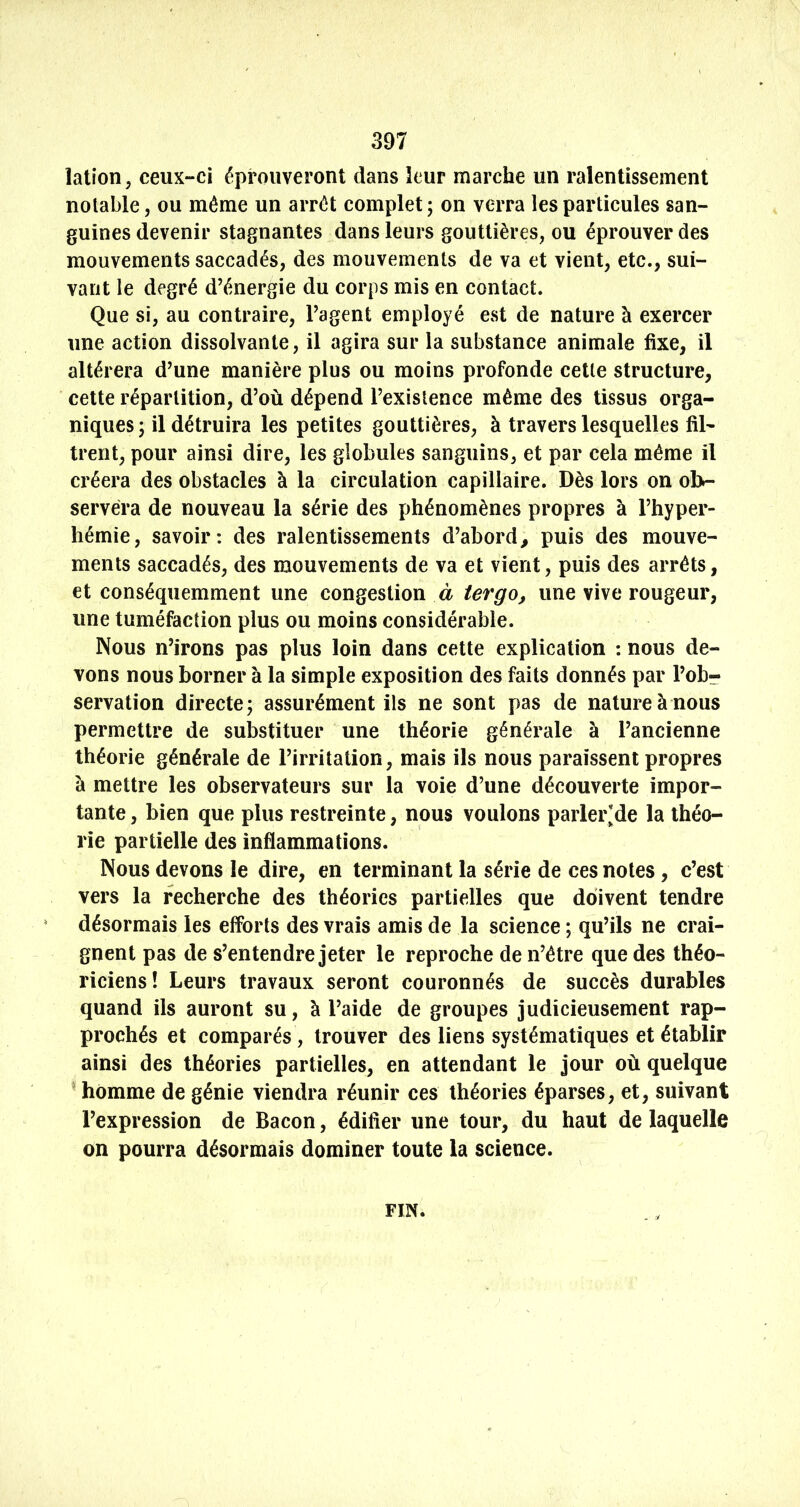 lation, ceux-ci éprouveront dans leur marche un ralentissement notable, ou même un arrêt complet ; on verra les particules san- guines devenir stagnantes dans leurs gouttières, ou éprouver des mouvements saccadés, des mouvements de va et vient, etc., sui- vant le degré d’énergie du corps mis en contact. Que si, au contraire, l’agent employé est de nature à exercer une action dissolvante, il agira sur la substance animale fixe, il altérera d’une manière plus ou moins profonde cette structure, cette répartition, d’où dépend l’existence même des tissus orga- niques 5 il détruira les petites gouttières, à travers lesquelles fil- trent, pour ainsi dire, les globules sanguins, et par cela même il créera des obstacles à la circulation capillaire. Dès lors on ob- servera de nouveau la série des phénomènes propres à l’hyper- hémie, savoir: des ralentissements d’abord, puis des mouve- ments saccadés, des mouvements de va et vient, puis des arrêts, et conséquemment une congestion à ter go, une vive rougeur, une tuméfaction plus ou moins considérable. Nous n’irons pas plus loin dans cette explication : nous de- vons nous borner à la simple exposition des faits donnés par l’obr servation directe; assurément ils ne sont pas de nature à nous permettre de substituer une théorie générale à l’ancienne théorie générale de l’irritation, mais ils nous paraissent propres à mettre les observateurs sur la voie d’une découverte impor- tante , bien que plus restreinte, nous voulons parler*de la théo- rie partielle des inflammations. Nous devons le dire, en terminant la série de ces notes, c’est vers la recherche des théories partielles que doivent tendre désormais les efforts des vrais amis de la science ; qu’ils ne crai- gnent pas de s’entendre jeter le reproche de n’être que des théo- riciens! Leurs travaux seront couronnés de succès durables quand ils auront su, à l’aide de groupes judicieusement rap- prochés et comparés, trouver des liens systématiques et établir ainsi des théories partielles, en attendant le jour où quelque * homme de génie viendra réunir ces théories éparses, et, suivant l’expression de Bacon, édifier une tour, du haut de laquelle on pourra désormais dominer toute la science. FIN. ^ J