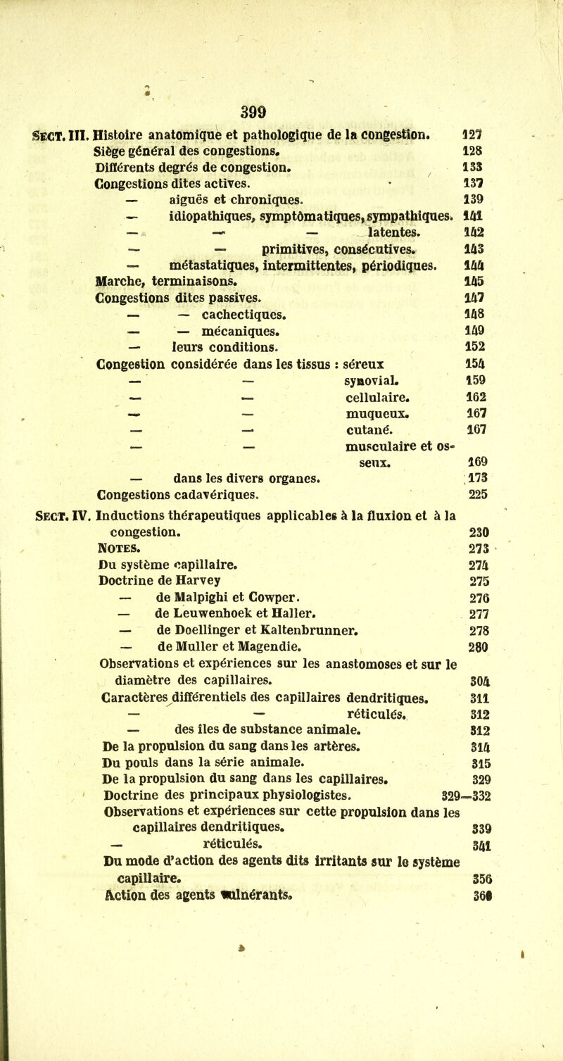 r à 399 Sect. III. Histoire anatomîqué et pathologique de la congestion. 321 Siège général des congestions. 128 Différents degrés de congestion. ^ 135 Congestions dites actives. • 137 — aiguës et chroniques. 139 idiopathiques^ symptômatiques,^sympathiques. iUl 1Û2 m m 1Û5 ia7 1Û8 1Û9 152 m 159 162 167 167 musculaire et os« seux. 169 — dans les divers organes. ; 173 Congestions cadavériques. 225 Sect. IV. Inductions thérapeutiques applicables à la fluxion et à la congestion. 230 Notes. 273 Du système capillaire. 274 Doctrine de Harvey 275 — de Malpighi et Cowper. 276 — de Leuwenhoek et Haller. 277 — de Doellinger et Kaltenbrunner. 278 ~ de Muller et Magendie. 280 Observations et expériences sur les anastomoses et sur le diamètre des capillaires. 304 Caractères différentiels des capillaires dendritiques. 311 — — réticulés. 312 — des îles de substance animale. 812 De la propulsion du sang dans les artères. 314 Du pouls dans la série animale. 315 De la propulsion du sang dans les capillaires. 329 , - Doctrine des principaux physiologistes. 329—332 Observations et expériences sur cette propulsion dans les capillaires dendritiques. 339 — réticulés. 341 Du mode d’action des agents dits irritants sur le système capillaire. 356 Action des agents mlnérants. 360 — — — latentes. — — primitives, consécutives. — métastatiques, intermittentes, périodiques. Marche, terminaisons. Congestions dites passives. — — cachectiques. — — mécaniques. — leurs conditions. Congestion considérée dans les tissus : séreux — — synoviaL — — cellulaire. — — muqueux. — — cutané. *