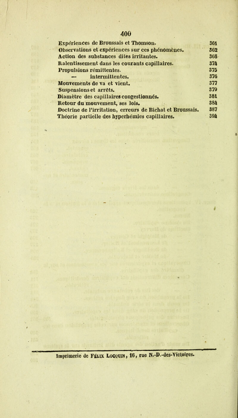 Expériences de Broussais et Thomson. 361 Observations et expériences sur ces phénomènes. 362 Action des substances dites irritantes. 368 Ralentissement dans les courants capillaires. 374 Propulsions rémittentes. 375 — intermittentes. 376 Mouvements de va et vient. 377 Suspensions et arrêts. 379 Diamètre des capillaires congestionnés. 381 Retour du mouvement, ses lois. 384 Doctrine de Pirritation, erreurs de Bichat et Broussais. 387 Théorie partielle des hyperhémies capillaires. 394 U I II—MWi I ■ \iummÊmÊt^m Imprimerie de Feux Locqviw» 16, rue N»-D.-des-Victoires.