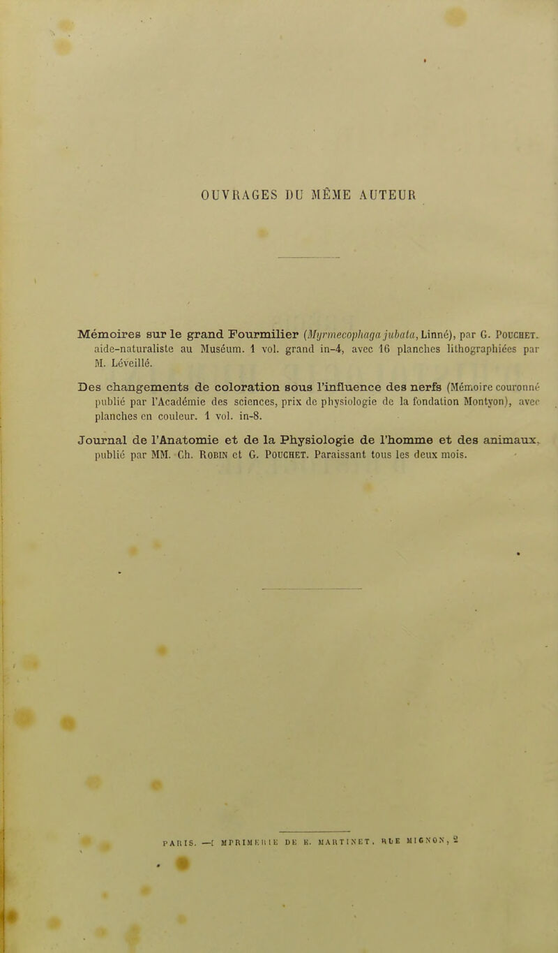 OUVRAGES DU MÊME AUTEUR Mémoires sur le grand Fourmilier {Mijrmecophagajubata, Linné), par G. Pouchet. aide-naturaliste au Muséum. 1 vol. grand in-4, avec 16 planches lithographiées par M. Léveillé. Des changements de coloration sous l'influence des nerfs (Mémoire couronné publié par l'Académie des sciences, prix de physiologie de la fondation Montyon), avec planches en couleur. 1 vol. in-8. Journal de l'Anatomie et de la Physiologie de l'homme et des animaux,^ publié par MM. Ch. RoBm et G. Pouchet. Paraissant tous les deux mois.