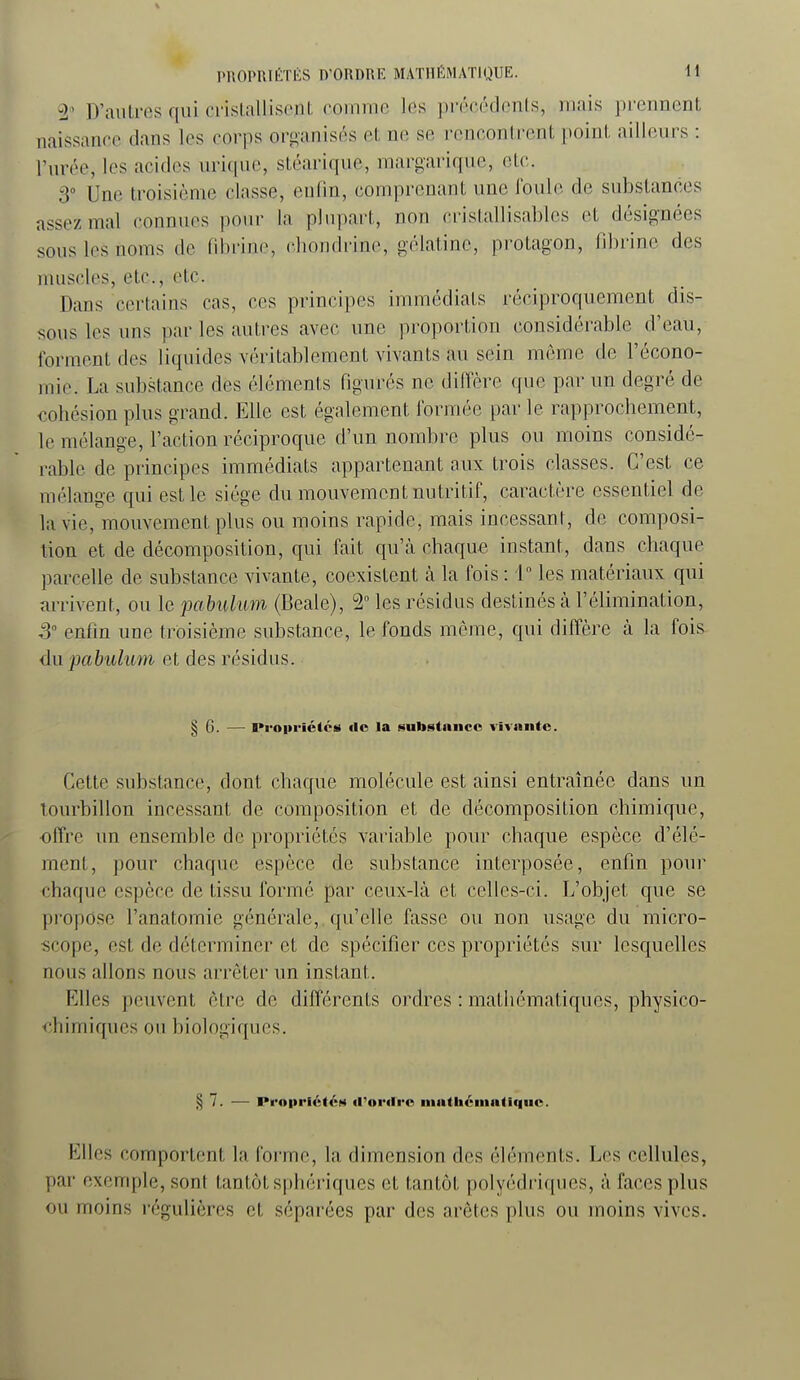 ± D'autres qui ci'islalliseiit comme les précédcnls, mais prennent naissance tkns les corps ort>anisés et ne se, rencontrent point ailleurs : l'urée, les acides urique, stéarique, margarique, etc. 3° Une troisième classe, enfin, comprenant une foule de substances assez mal connues pour la plupart, non cristallisables et désignées sous les noms de fibrine, chondrine, gélatine, protagon, fibrine des muscles, etc., etc. Dans certains cas, ces principes immédiats réciproquement dis- sous les uns par les autres avec une proportion considérable d'eau, forment des liquides véritablement vivants au sein même de l'écono- mie. La substance des éléments figurés ne diffère que par un degré de cohésion plus grand. Elle est également formée par le rapprochement, le mélange, l'action réciproque d'un nombre plus ou moins considé- rable de principes immédiats appartenant aux trois classes. C'est ce mélange qui est le siège du mouvement nutritif, caractère essentiel de la vie, mouvement plus ou moins rapide, mais incessant, de composi- tion et de décomposition, qui fait qu'cà chaque instant, dans chaque parcelle de substance vivante, coexistent à la fois : 1° les matériaux qui arrivent, ou le pabulum (Beale), 2° les résidus destinés à. l'élimination, S enfin une troisième substance, le fonds môme, qui diffère à la fois du pabulum et des résidus. § G. — I»roiiriétcs de la substance vivante. Cette substance, dont chaque molécule est ainsi entraînée dans un tourbillon incessant de composition et de décomposition chimique, offre un ensemble de propriétés variable pour chaque espèce d'élé- ment, pour chaque espèce de substance interposée, enfin pour chaque espèce de tissu formé par ceux-là et celles-ci. L'objet que se propose l'anatomie générale, qu'elle fasse ou non usage du micro- fjcope, est de déterminer et de spécifier ces propriétés sur lesquelles nous allons nous arrêter un instant. Elles peuvent être de différents ordres : mathématiques, physico- €h i m i qu es 0 II b i ol ogi qu es. § 7. — Propriétés d'ordi-o matiiémutiquc. Elles comportent la forme, la dimension des éléments. Les cellules, par exemple, sont tantôt sphériques et tantôt polyédriques, à faces plus ou moins régulières et séparées par des arêtes plus ou moins vives.