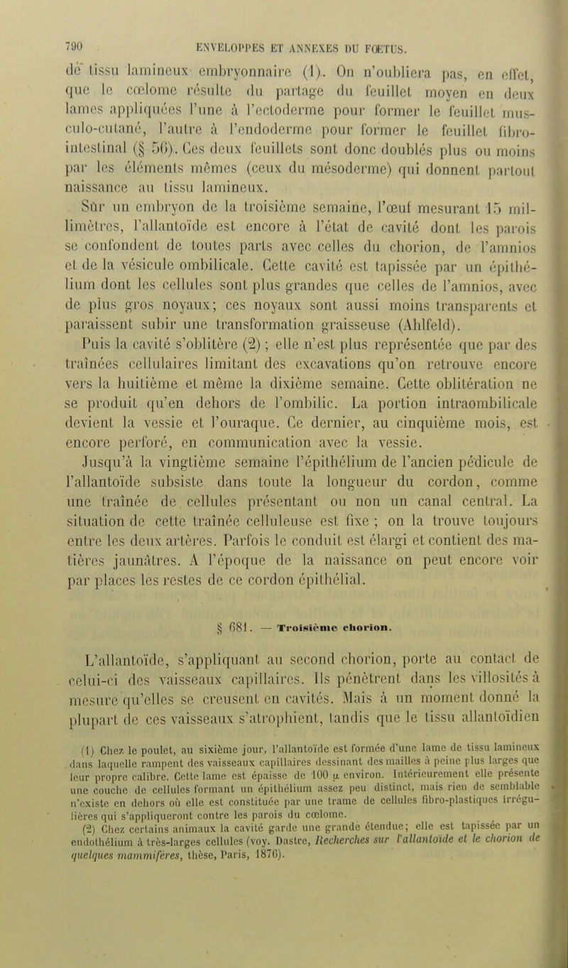 de lissu lamincux embryonnaire (1). On n'oubliera pas, en effet que le cœlome résiilLc du partage du feuillet moyen en deux lames appliquées l'une à l'cctodcrme pour former le feuillet mus- culo-cutané, l'autre à l'endoderme pour former le feuillet fibro- intestinal (§ 50). Ces deux feuillets sont donc doublés plus ou moins par les éléments mêmes (ceux du mésoderme) qui donnent partout naissance au lissu lamineux, Scir un embryon de la troisième semaine, l'œuf mesurant l.j mil- limètres, Fallantoïde est encore à l'état de cavité dont les parois se confondent de toutes parts avec celles du chorion, de l'amnios et de la vésicule ombilicale. Cette cavité est tapissée par un épitbé- lium dont les cellules sont plus grandes que celles de l'amnios, avec de plus gros noyaux; ces noyaux sont aussi moins transparents et pai'aissent subir une transformation graisseuse (Ahlfeld). Puis la cavité s'oblitère (2) ; elle n'est plus représentée que par des traînées cellulaires limitant des excavations qu'on retrouve encore vers la huitième et même la dixième semaine. Cette oblitération ne se produit qu'en dehors de l'ombilic. La portion intraombilicale devient la vessie et l'ouraque. Ce dernier, au cinquième mois, est encore perforé, en communication avec la vessie. Jusqu'à la vingtième semaine l'épithélium de l'ancien pédicule de l'allantoïde subsiste dans toute la longueur du cordon, comme une traînée de cellules présentant ou non un canal central. La situation de cette traînée celluleuse est fixe ; on la trouve toujours entre les deux artères. Parfois le conduit est élargi et contient des ma- tières jaunâtres. A l'époque de la naissance on peut encore voir par places les restes de ce cordon épithélial. § 681. — Ti'oisiènio chorion. L'allantoïde, s'appliquant au second chorion, porte au contact de celui-ci des vaisseaux capillaires. Ils pénètrent dans les villosités à mesure qu'elles se creusent en cavités. Mais à un moment donné la plupart de ces vaisseaux s'atrophient, tandis que le tissu allantoïdien (1) Chez le poulet, au sixième jour, l'allantoïde est formée d'une lame de lissu lamineux dans laquelle rampent des vaisseaux capillaires dessinant des mailles à peine plus larges que leur propre calibre. Cette lame est épaisse de 100 u. environ. Inlérieurement elle présente une couche de cellules formant un cpitliélium assez peu distinct, mais rien de semblable n'existe en dehors où elle est constituée par une trame de cellules fibro-plastiques irrégu- liôres qui s'appliqueront contre les parois du cœlome. (2) Chez certains animaux la cavité garde une grande étendue; elle est tapissée par un endothélium à très-larges cellules (voy. Dastre, Recherches sur VaUanioUe et le chonon de quelques mammifères, thèse, Paris, 187G). à