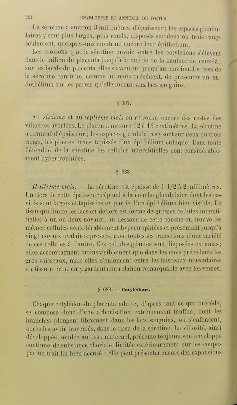 La sél'olinc a environ 3 milliniôires d'épaisseur; les espaces glandu- laires y sonl. plus larges, plus ronds, disposés sur deux ou trois rangs seulement, quelques-uns montrant encore leur épitliélium. Les cloisohs que la sérotine envoie entre les cotylédons s'élèvent dans le milieu du placenta jusqu'à la moitié de la hauteur de ceux-là; sur les bords du placenta elles s'avancent jusqu'au chorion. Le tissu de la sérotine continue, comme au mois précédent, de présenter un en- dothélium sur les parois qu'elle fournit aux lacs SAnguins. § 687. Au sixième et au septième mois on retrouve encore des restes des villosités avortées. Le placenta mesure 12 à 13 centimètres. La sérotine a diminué d'épaisseur ; les espaces glandulaires y sont sur deux ou trois rangs, les plus externes tapissés d'un épithélium cubique. Dans toute rétendue de la sérotine les cellules interstitielles sont considérable- ment hypertrophiées. § 688. Huitième mois. — La sérotine est épaisse de \ 1/2 à 2 millimètres. Un tiers de cette épaisseur répond à la couche glandulaire dont les ca- vités sont larges et tapissées en partie d'un épithélium bien visible. Le tissu qui limite les lacs en dehors est formé de grosses cellules intersti- tielles à un ou deux noyaux ; au-dessous de cette couche on. trouve les mêmes cellules considérablement hypertrophiées et présentant jusqu'à vingt noyaux ovalaires pressés, avec toutes les transitions d'une variété de ces cellules à l'autre. Ces cellules géantes sont disposées en amas; elles accompagnent moins visiblement que dans les mois précédents les gros vaisseaux, mais elles s'enfoncent entre les faisceaux musculaires du tissu utérin, en y gardant une relation remarquable avec les veines. • § 689. — Cotyléflons. Chaque cotylédon du placenta adulte, d'après tout ce qui précède, se compose donc d'une arborisation extrêmement touffue, dont les branches plongent librement dans les lacs sanguins, ou s'enfoncent, après les avoir traversés, dans le tissu de la sérotine. La villosité, ainsi développée, soudée au tissu maternel, présente toujours son enveloppe continue de substance choriale limitée extérieurement sur les coupes par un trait fin bien accusé : elle peut présenter encore des expansions