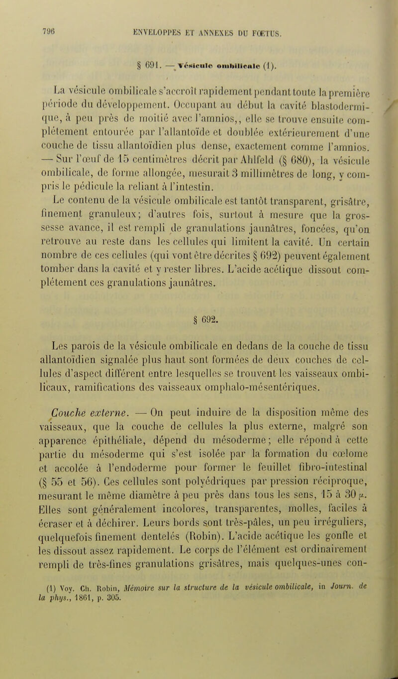 § 691. —TéMicule oiiiltiliciilo (1). La vésicule ombilicale s'accroîl rapidement pendant toiile la première péi-iodc du dévelop[)cment. Occupant au début la cavité blastodenni- que, à peu près de moitié avec l'amnios,, elle se trouve ensuite com- plètement entourée par l'allantoïde et doubhie extérieurement d'une couche de tissu allantoïdicn plus dense, exactement comme l'amnios. — Sur l'œuf de 15 centimètres décrit par Ahlleld (§ C80), la vésicule ombilicale, de forme allongée, mesurait 3 millimètres de long, y com- pris le pédicule la reliant à l'intestin. Le contenu de la vésicule ombilicale est tantôt transparent, grisâtre, finement granuleux; d'autres fois, surtout à mesure que la gros- sesse avance, il est rempli de granulations jaunâtres, foncées, qu'on retrouve au reste dans les cellules qui limitent la cavité. Un certain nombre de ces cellules (qui vont être décrites § 092) peuvent également tomber dans la cavité et y i-ester libres. L'acide acétique dissout com- plètement ces granulations jaunâtres. § 692. Les parois de la vésicule ombilicale en dedans de la concbe de tissu allantoïdien signalée plus haut sont formées de deux couches de cel- lules d'aspect différent entre lesquelles se trouvent les vaisseaux ombi- licaux, ramifications des vaisseaux omphalo-mésentériques. Couche externe. — On peut induire de la disposition même des vaisseaux, que la couche de cellules la plus externe, malgré son apparence épithéliale, dépend du mésoderme; elle répond à cette partie du mésoderme qui s'est isolée par la formation du cœlome et accolée à l'endoderme pour former le feuillet fibro-iiitestinal (§ 55 et 56). Ces cellules sont polyédriques par pression réciproque, mesurant le même diamètre à peu près dans tous les sens, 15 à 30;^. Elles sont généralement incolores, transparentes, molles, faciles à écraser et à déchirer. Leurs bords sont très-pâles, un peu irréguliers, quelquefois finement dentelés (Robin). L'acide acétique les gonfle et les dissout assez rapidement. Le corps de l'élément est ordinairement rempli de très-fines granulations grisâtres, mais quelques-unes con- (l) Voy. Ch. Robin, Mémoire sur la structure de la vésicule ombilicale, in Journ. de la phys., 18CI, p. 305.