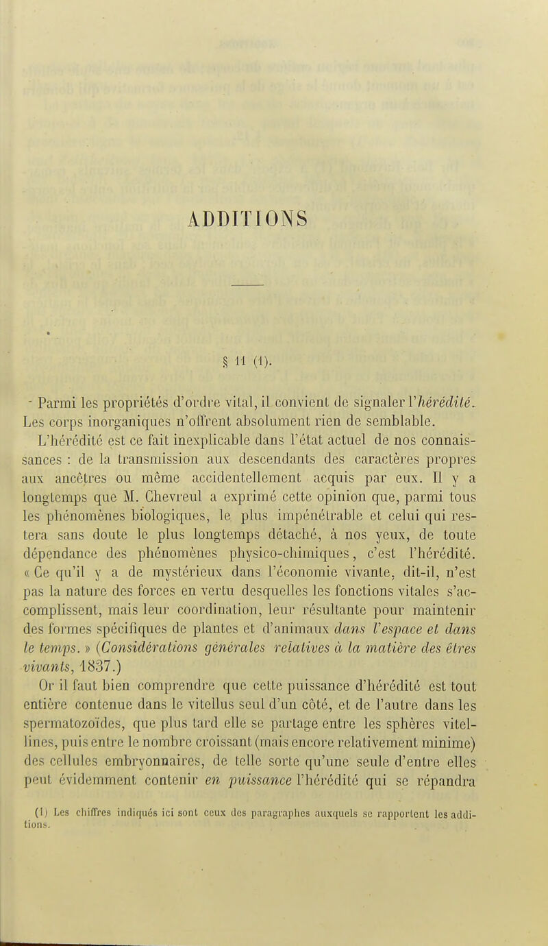 ADDITIONS § 11 (1). - Parmi les propriétés d'ordre vital, il convient de signaler 17iéî'é(ii/é. Les corps inorganiques n'offrent absolument rien de semblable. L'hérédité est ce fait inexplicable dans l'état actuel de nos connais- sances : de la transmission aux descendants des caractères propres aux ancêtres ou même accidentellement acquis par eux. Il y a longtemps que M. Chevreul a exprimé cette opinion que, parmi tous les phénomènes biologiques, le plus impénétrable et celui qui res- tera sans doute le plus longtemps détaché, à nos yeux, de toute dépendance des phénomènes physico-chimiques, c'est l'hérédité. « Ce qu'il y a de mystérieux dans l'économie vivante, dit-il, n'est pas la nature des forces en vertu desquelles les fonctions vitales s'ac- complissent, mais leur coordination, leur résultante pour maintenir des formes spécifiques de plantes et d'animaux clans Vespace et dans le temps. » (Considératiojis générales relatives à la matière des êtres vivants, 1837.) Or il faut bien comprendre que cette puissance d'hérédité est tout entière contenue dans le vitellus seul d'un côté, et de l'autre dans les spermatozoïdes, que plus tard elle se partage entre les sphères vitel- lines, puis entre le nombre croissant (mais encore relativement minime) des cellules embryonnaires, de telle sorte qu'une seule d'entre elles peut évidemment contenir en puissance l'hérédité qui se répandra (Ij Les chiffres indiqués ici sont ceux des paragraphes auxquels se rapportent les addi- tions.