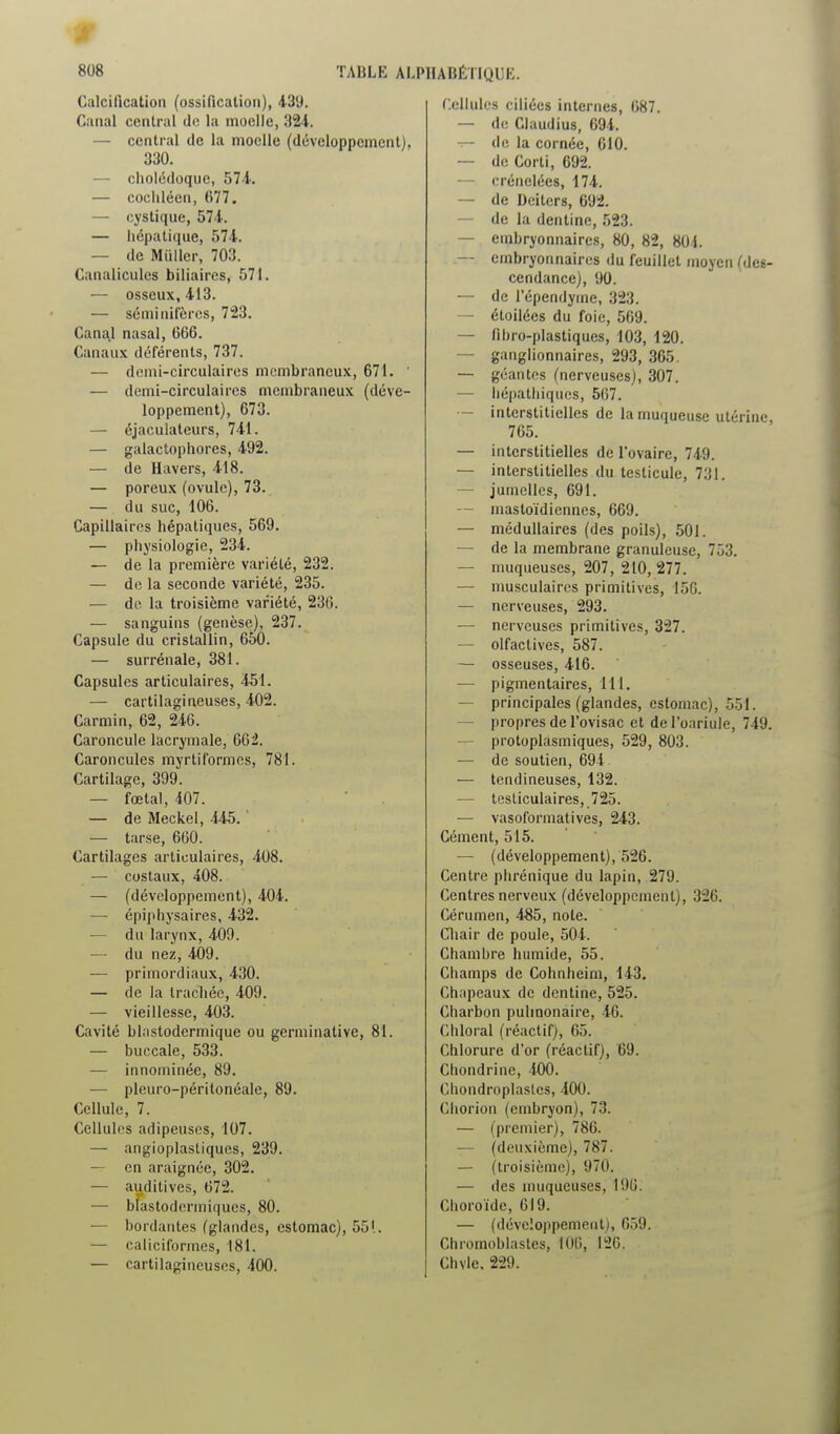 Calcification (ossification), 439. Canal central de la moelle, 324. — central de la moelle (développement), 330. — cholédoque, 574. — cocliléen, 677. — cystique, 574. — Iiépalique, 574. — de Millier, 703. Canalicules biliaires, 571. — osseux, 413. — séminifèrcs, 723. Canal nasal, 666. Canaux déférents, 737. — doini-circulaires membraneux, 671. ' — demi-circulaires membraneux (déve- loppement), 673. — éjaculateurs, 741. — galactophores, 492. — de Havers, 418. — poreux (ovule), 73. — du suc, 106. Capillaires hépatiques, 569. — physiologie, 234. — de la première variété, 232. — do la seconde variété, 235. — do la troisième variété, 236. — sanguins (genèse), 237. Capsule du cristallin, 650. — surrénale, 381. Capsules articulaires, 451. — cartilagineuses, 402. Carmin, 62, 246. Caroncule lacrymale, 662. Caroncules myrtiformcs, 781. Cartilage, 399. — fœtal, 407.  . — de Meckel, 445. — tarse, 660. Cartilages articulaires, 408. — costaux, 408. — (développement), 404. — épiphysaires, 432. — du larynx, 409. — du nez, 409. — primordiaux, 430. — de la trachée, 409. — vieillesse, 403. Cavité blnstodermique ou germinalive, 81. — buccale, 533. — innominée, 89. — pleuro-péritonéale, 89. Cellule, 7. Cellules adipeuses, 107. — angioplastiques, 239. — en araignée, 302. — auditives, 672. — bfastodermiques, 80. — bordantes (glandes, estomac), 55'.. — caliciformes, 181. — cartilagineuses, 400. Cellules ciliées internes, 687. — de Claudius, 694. de la cornée, 610. — de Corti, 692. — crénelées, 174. — de Deiters, 692. — de la dentine, 523. — embryonnaires, 80, 82, 801. — embryonnaires du feuillet moyen {des- cendance), 90. — de l'épendyme, 323. — étoilées du foie, 569. — lihro-plastiques, 103, 120. — ganglionnaires, 293, 365. ~ géantes (nerveuses), 307. — liépathiqucs, 507. — interstitielles de la muqueuse utérine 765. — interstitielles de l'ovaire, 749. — interstitielles du testicule, 731. — jumelles, 691. — mastoïdiennes, 669. — médullaires (des poils), 501. — de la membrane granuleuse, 753. — muqueuses, 207, 210, 277. — musculaires primitives, 156. — nerveuses, 293. — nerveuses primitives, 327. — olfactives, 587. — osseuses, 416. — pigmentaires, 111. — principales (glandes, estomac), 551. — propres de l'ovisac et del'oariule, 749. — protoplasmiques, 529, 803. — de soutien, 694 — tendineuses, 132. — tesliculaires, 725. — vasoformalives, 243. Cément, 515. — (développement), 526. Centre phrénique du lapin, 279. Centres nerveux (développement), 326. Cérumen, 485, note. Cliair de poule, 504. Chambre humide, 55. Champs de Cohnheim, 143. Chapeaux de dentine, 525. Charbon pulmonaire, 46. Chloral (réactif), 65. Chlorure d'or (réactif), 69. Chondrine, 400. Chondroplasles, 400. Chorion (embryon), 73. — (premier), 786. — (deuxième), 787. — (troisième), 970. — des muqueuses, 196. Choroïde, 619. — (développement), 659. Chromoblastes, lOti, 126. Chvle. 229.