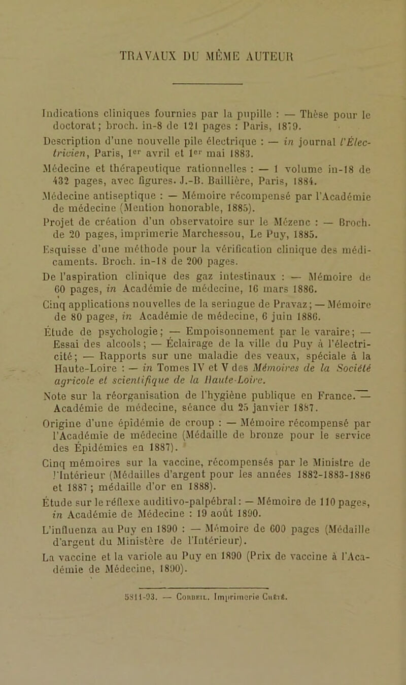 TRAVAUX DU MÊME AUTEUR Indicalious cliniques fournies par la pupille : — Thèse pour le doctorat; broch. in-8 de 121 pages : Paris, IS'O. Description d’une nouvelle pile électrique : — in journal l'Èlec- tricien, Paris, avril et 1“'’ mai 1883. Médecine et thérapeutique rationnelles : — 1 volume in-18 de 432 pages, avec figures. J.-B. Baillière, Paris, 1884. .Médecine antiseptique : — Mémoire récompensé par l’Académie de médecine (.Mention honorable, 188.î). Projet de création d’un observatoire sur le Mézenc : — Broch. de 20 pages, imprimerie Marchessou, Le Puy, 1885. Esquisse d’une méthode pour la vérification clinique des médi- caments. Broch. iu-18 de 200 pages. De l’aspiration clinique des gaz intestinau.x : — Mémoire de GO pages, in Académie de médecine, IG mars 188G. Cinq applications nouvelles de la seringue de Pravaz ; — .Mémoire de 80 pages, in Académie de médecine, G juin 188G. Étude de psychologie; — Empoisonnement par le varaire; — Essai des alcools; — Éclairage de la ville du Puy à l'électri- cité; — Rapports sur une maladie des veaux, spéciale à la Haute-Loire : — in Tomes IV et V des Mémoires de la Société agricole et scientifique de la Haute-Loire. Note sur la réorganisation de l'hygiène publique en France.^ Académie de médecine, séance du 25 janvier 1887. Origine d’une épidémie de croup : — Mémoire récompensé par l’Académie de médecine (.Médaille de bronze pour le service des Épidémies en 1887). Cinq mémoires sur la vaccine, récompensés par le Ministre de riutérieur (Jlédailles d’argent pour les années 1882-1883-I88G et 1887 ; médaille d’or en 1888). Étude sur le réflexe auditivo-palpébral : — Mémoire de 110 pages, in Académie de Médecine : 19 août 1890. L’inlluenza au Puy en 1890 : — .Mémoire de GOO pages (Médaille d'argent du Ministère de l'Intérieur). La vaccine et la variole au Puy en 1890 (Prix de vaccine à l'Aca- démie de Médecine, 1890). 5!jil-93. — ConoEiL. Im|iritncrie CuÊié.